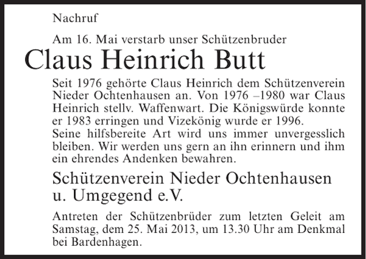 <p>Nachruf<br />Am 16. Mai verstarb unser Schützenbruder</p><p>Claus Heinrich Butt</p><p>Seit 1976 gehörte Claus Heinrich dem Schützenverein<br />Nieder Ochtenhausen an. Von 1976 –1980 war Claus<br />Heinrich stellv. Waffenwart. Die Königswürde konnte<br />er 1983 erringen und Vizekönig wurde er 1996.<br />Seine hilfsbereite Art wird uns immer unvergesslich<br />bleiben. Wir werden uns gern an ihn erinnern und ihm<br />ein ehrendes Andenken bewahren.</p><p>Schützenverein Nieder Ochtenhausen<br />u. Umgegend e.V.<br />Antreten der Schützenbrüder zum letzten Geleit am<br />Samstag, dem 25. Mai 2013, um 13.30 Uhr am Denkmal<br />bei Bardenhagen.</p>