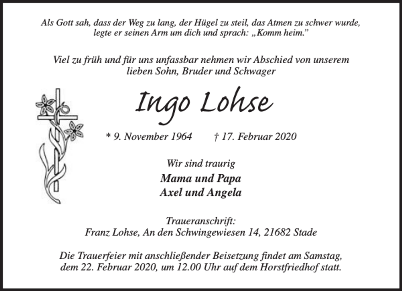 <p>Als Gott sah, dass der Weg zu lang, der Hügel zu steil, das Atmen zu schwer wurde,<br />legte er seinen Arm um dich und sprach: „Komm heim.”</p><p>Viel zu früh und für uns unfassbar nehmen wir Abschied von unserem<br />lieben Sohn, Bruder und Schwager</p><p>Ingo Lohse<br />* 9. November 1964</p><p>† 17. Februar 2020</p><p>Wir sind traurig</p><p>Mama und Papa<br />Axel und Angela<br />Traueranschrift:<br />Franz Lohse, An den Schwingewiesen 14, 21682 Stade<br />Die Trauerfeier mit anschließender Beisetzung findet am Samstag,<br />dem 22. Februar 2020, um 12.00 Uhr auf dem Horstfriedhof statt.</p>