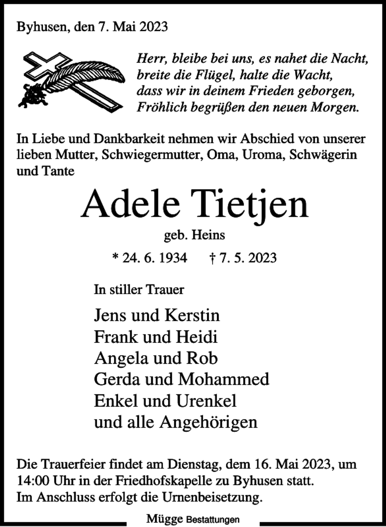 <p>Byhusen, den 7. Mai 2023<br />Herr, bleibe bei uns, es nahet die Nacht,<br />breite die Flügel, halte die Wacht,<br />dass wir in deinem Frieden geborgen,<br />Fröhlich begrüßen den neuen Morgen.<br />In Liebe und Dankbarkeit nehmen wir Abschied von unserer<br />lieben Mutter, Schwiegermutter, Oma, Uroma, Schwägerin<br />und Tante</p><p>Adele Tietjen<br />geb. Heins<br />* 24. 6. 1934</p><p>† 7. 5. 2023</p><p>In stiller Trauer</p><p>Jens und Kerstin<br />Frank und Heidi<br />Angela und Rob<br />Gerda und Mohammed<br />Enkel und Urenkel<br />und alle Angehörigen<br />Die Trauerfeier findet am Dienstag, dem 16. Mai 2023, um<br />14:00 Uhr in der Friedhofskapelle zu Byhusen statt.<br />Im Anschluss erfolgt die Urnenbeisetzung.<br />Mügge Bestattungen</p>