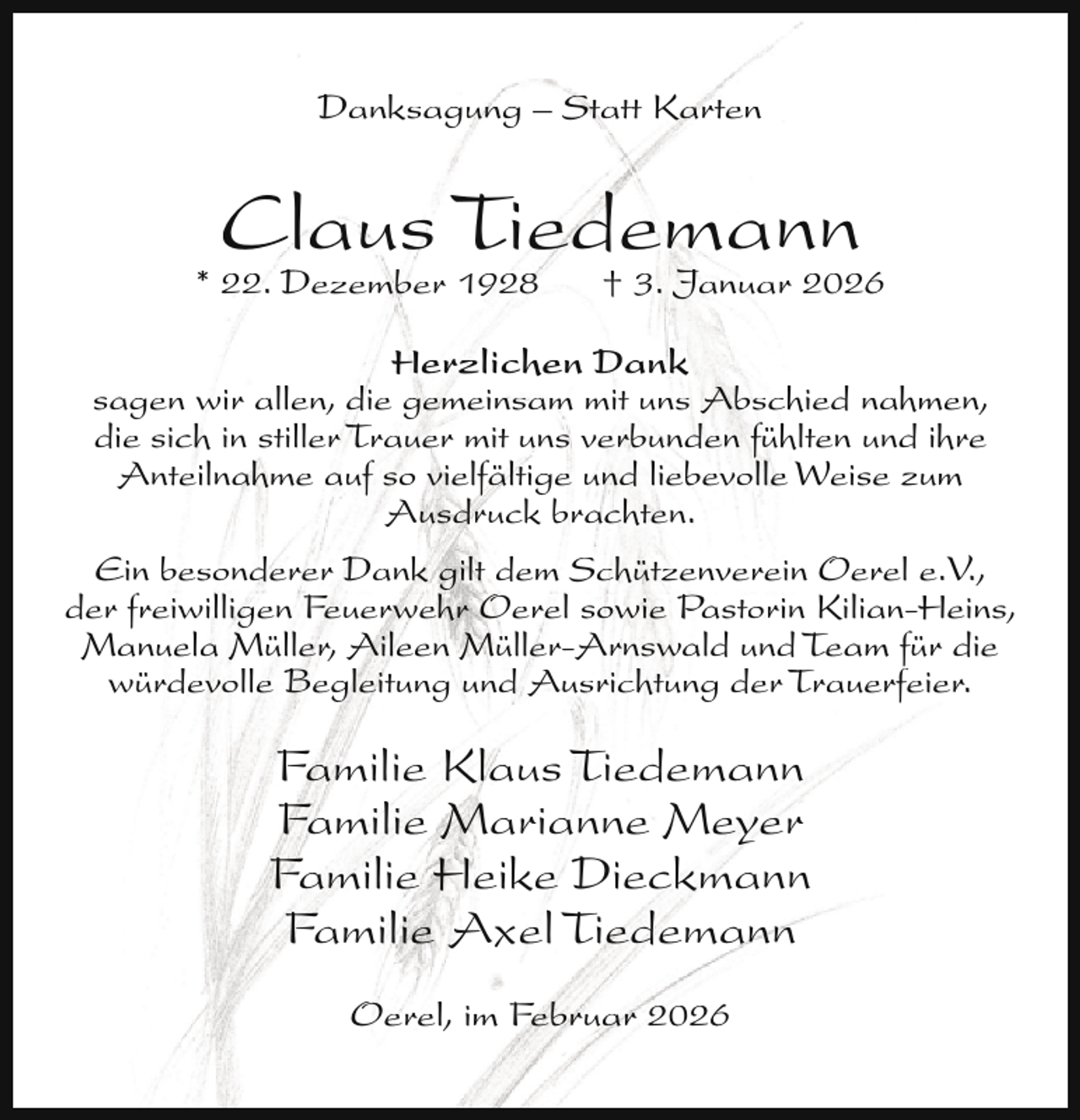 <p>Danksagung – Statt Karten</p><p>Claus Tiedemann</p><p>* 22. Dezember 1928</p><p>† 3. Januar 2026</p><p>Herzlichen Dank<br />sagen wir allen, die gemeinsam mit uns Abschied nahmen,<br />die sich in stiller Trauer mit uns verbunden fühlten und ihre<br />Anteilnahme auf so vielfältige und liebevolle Weise zum<br />Ausdruck brachten.<br />Ein besonderer Dank gilt dem Schützenverein Oerel e.V.,<br />der freiwilligen Feuerwehr Oerel sowie Pastorin Kilian-Heins,<br />Manuela Müller, Aileen Müller-Arnswald und Team für die<br />würdevolle Begleitung und Ausrichtung der Trauerfeier.</p><p>Familie Klaus Tiedemann<br />Familie Marianne Meyer<br />Familie Heike Dieckmann<br />Familie Axel Tiedemann<br />Oerel, im Februar 2026</p>
