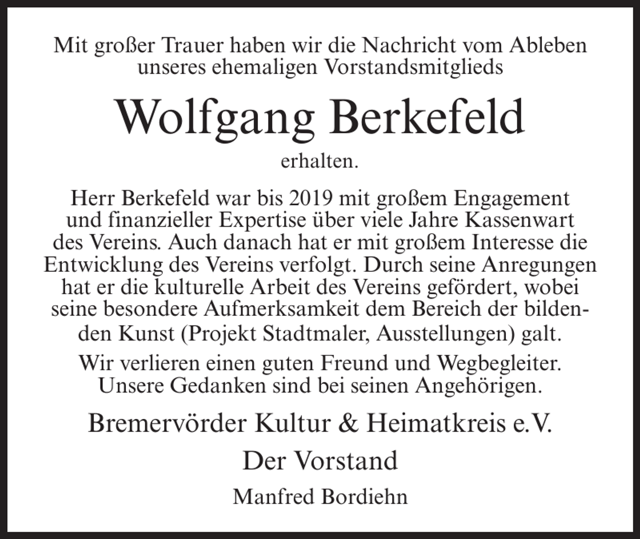 <p>Mit großer Trauer haben wir die Nachricht vom Ableben<br />unseres ehemaligen Vorstandsmitglieds</p><p>Wolfgang Berkefeld<br />erhalten.</p><p>Herr Berkefeld war bis 2019 mit großem Engagement<br />und finanzieller Expertise über viele Jahre Kassenwart<br />des Vereins. Auch danach hat er mit großem Interesse die<br />Entwicklung des Vereins verfolgt. Durch seine Anregungen<br />hat er die kulturelle Arbeit des Vereins gefördert, wobei<br />seine besondere Aufmerksamkeit dem Bereich der bildenden Kunst (Projekt Stadtmaler, Ausstellungen) galt.<br />Wir verlieren einen guten Freund und Wegbegleiter.<br />Unsere Gedanken sind bei seinen Angehörigen.</p><p>Bremervörder Kultur &amp; Heimatkreis e.V.<br />Der Vorstand<br />Manfred Bordiehn</p>