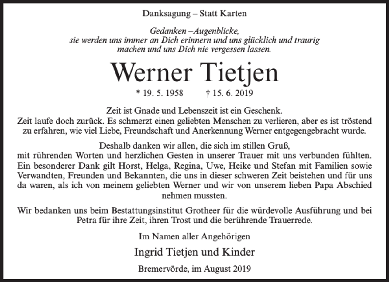 <p>Danksagung – Statt Karten<br />Gedanken –Augenblicke,<br />sie werden uns immer an Dich erinnern und uns glücklich und traurig<br />machen und uns Dich nie vergessen lassen.</p><p>Werner Tietjen<br />* 19. 5. 1958 † 15. 6. 2019<br />Zeit ist Gnade und Lebenszeit ist ein Geschenk.<br />Zeit laufe doch zurück. Es schmerzt einen geliebten Menschen zu verlieren, aber es ist tröstend<br />zu erfahren, wie viel Liebe, Freundschaft und Anerkennung Werner entgegengebracht wurde.<br />Deshalb danken wir allen, die sich im stillen Gruß,<br />mit rührenden Worten und herzlichen Gesten in unserer Trauer mit uns verbunden fühlten.<br />Ein besonderer Dank gilt Horst, Helga, Regina, Uwe, Heike und Stefan mit Familien sowie<br />Verwandten, Freunden und Bekannten, die uns in dieser schweren Zeit beistehen und für uns<br />da waren, als ich von meinem geliebten Werner und wir von unserem lieben Papa Abschied<br />nehmen mussten.<br />Wir bedanken uns beim Bestattungsinstitut Grotheer für die würdevolle Ausführung und bei<br />Petra für ihre Zeit, ihren Trost und die berührende Trauerrede.<br />Im Namen aller Angehörigen</p><p>Ingrid Tietjen und Kinder<br />Bremervörde, im August 2019</p>