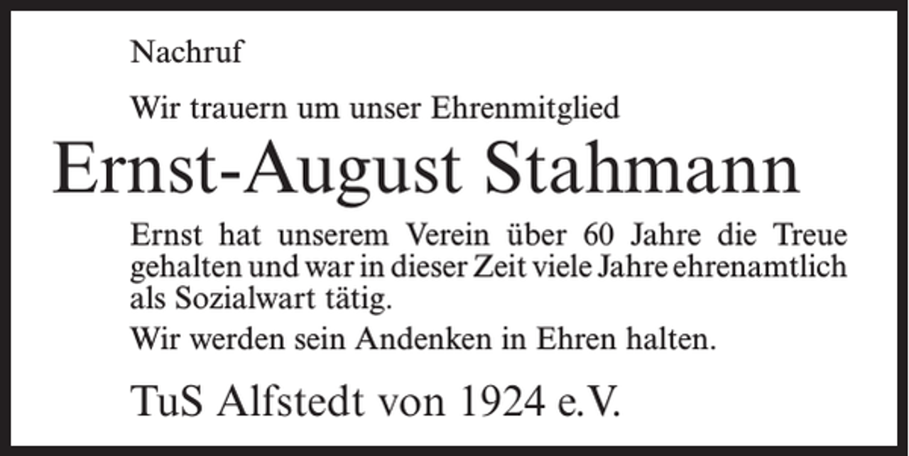 <p>Nachruf<br />Wir trauern um unser Ehrenmitglied</p><p>Ernst-August Stahmann<br />Ernst hat unserem Verein über 60 Jahre die Treue<br />­gehalten und war in dieser Zeit viele Jahre ­ehrenamtlich<br />als Sozialwart tätig.<br />Wir werden sein Andenken in Ehren halten.</p><p>TuS Alfstedt von 1924 e.V.</p>
