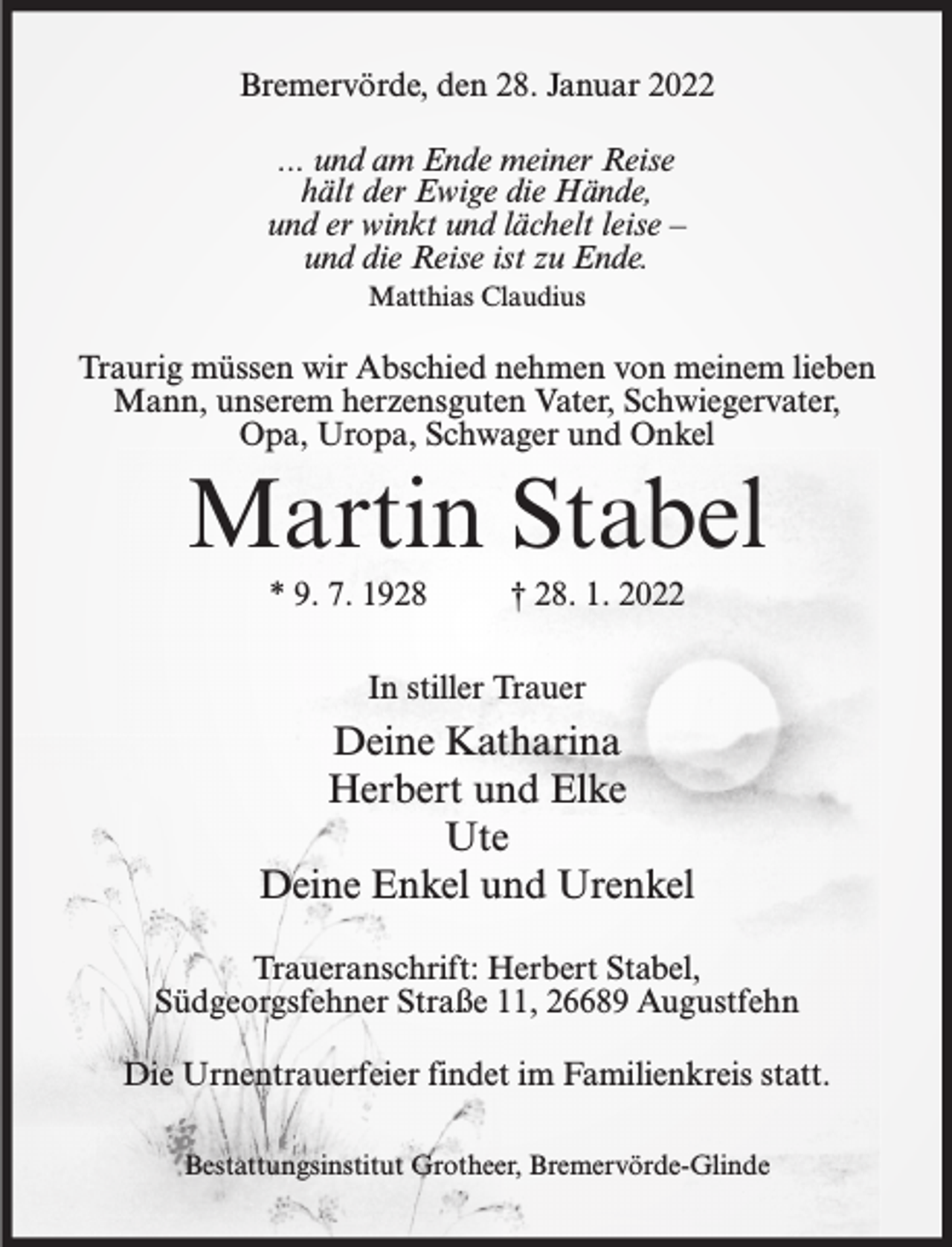 <p>Bremervörde, den 28. Januar 2022<br />... und am Ende meiner Reise<br />hält der Ewige die Hände,<br />und er winkt und lächelt leise –<br />und die Reise ist zu Ende.<br />Matthias Claudius</p><p>Traurig müssen wir Abschied nehmen von meinem lieben<br />Mann, unserem herzensguten Vater, Schwiegervater,<br />Opa, Uropa, Schwager und Onkel</p><p>Martin Stabel<br />* 9. 7. 1928</p><p>† 28. 1. 2022</p><p>In stiller Trauer</p><p>Deine Katharina<br />Herbert und Elke<br />Ute<br />Deine Enkel und Urenkel<br />Traueranschrift: Herbert Stabel,<br />Südgeorgsfehner Straße 11, 26689 Augustfehn<br />Die Urnentrauerfeier findet im Familienkreis statt.<br />Bestattungsinstitut Grotheer, Bremervörde-Glinde</p>