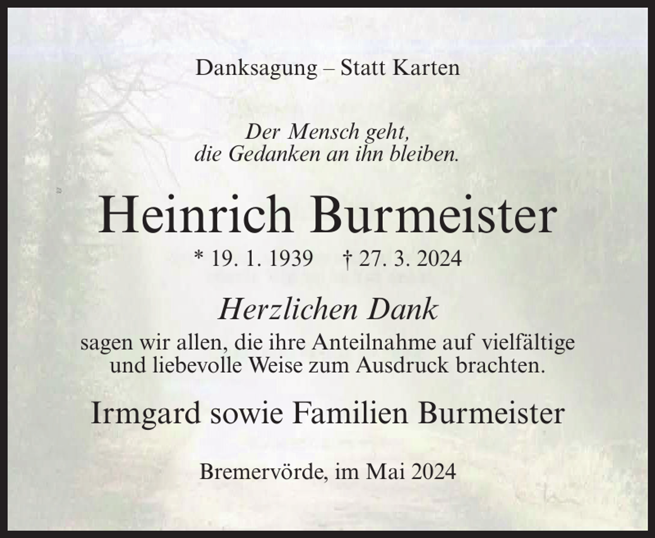 <p>Danksagung – Statt Karten<br />Der Mensch geht,<br />die Gedanken an ihn bleiben.</p><p>Heinrich Burmeister<br />* 19. 1. 1939</p><p>† 27. 3. 2024</p><p>Herzlichen Dank<br />sagen wir allen, die ihre Anteilnahme auf vielfältige<br />und liebevolle Weise zum Ausdruck brachten.</p><p>Irmgard sowie Familien Burmeister<br />Bremervörde, im Mai 2024</p>
