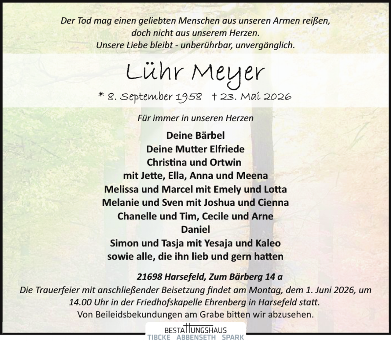 <p>Der Tod mag einen geliebten Menschen aus unseren Armen reißen,<br />doch nicht aus unserem Herzen.<br />Unsere Liebe bleibt ­ unberührbar, unvergänglich.</p>
<p>Für immer in unseren Herzen</p>
<p>Deine Bärbel<br />Deine Mutter Elfriede<br />Chris na und Ortwin<br />mit Jette, Ella, Anna und Meena<br />Melissa und Marcel mit Emely und Lotta<br />Melanie und Sven mit Joshua und Cienna<br />Chanelle und Tim, Cecile und Arne<br />Daniel<br />Simon und Tasja mit Yesaja und Kaleo<br />sowie alle, die ihn lieb und gern hatten<br />21698 Harsefeld, Zum Bärberg 14 a<br />Die Trauerfeier mit anschließender Beisetzung ﬁndet am Montag, dem 1. Juni 2026, um<br />14.00 Uhr in der Friedhofskapelle Ehrenberg in Harsefeld statt.<br />Von Beileidsbekundungen am Grabe bitten wir abzusehen.</p>