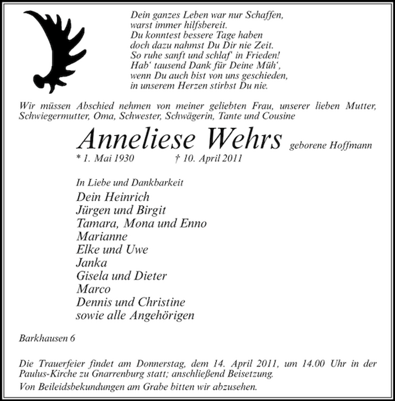 <p>Dein ganzes Leben war nur Schaffen, warst immer hilfsbereit. Du konntest bessere Tage haben doch dazu nahmst Du Dir nie Zeit. So ruhe sanft und schlaf‘ in Frieden! Hab‘ tausend Dank für Deine Müh‘, wenn Du auch bist von uns geschieden, in unserem Herzen stirbst Du nie. Wir müssen Abschied nehmen von meiner geliebten Frau, unserer lieben Mutter, Schwiegermutter, Oma, Schwester, Schwägerin, Tante und Cousine</p><p>Anneliese Wehrs<br />* 1. Mai 1930 † 10. April 2011 In Liebe und Dankbarkeit</p><p>geborene Hoffmann</p><p>Dein Heinrich Jürgen und Birgit Tamara, Mona und Enno Marianne Elke und Uwe Janka Gisela und Dieter Marco Dennis und Christine sowie alle Angehörigen<br />Barkhausen 6 Die Trauerfeier findet am Donnerstag, dem 14. April 2011, um 14.00 Uhr in der Paulus-Kirche zu Gnarrenburg statt; anschließend Beisetzung. Von Beileidsbekundungen am Grabe bitten wir abzusehen.</p>