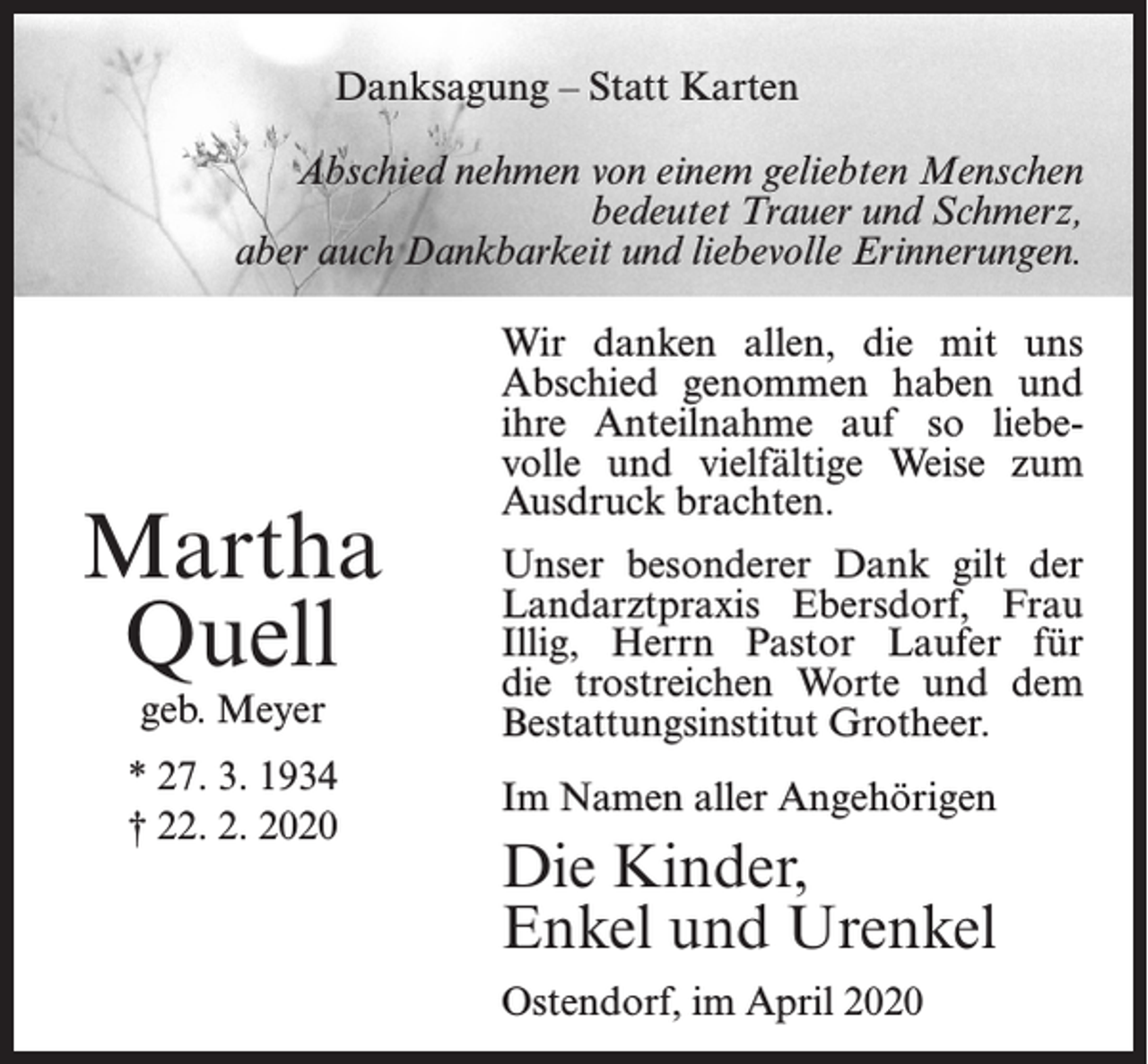 <p>Danksagung – Statt Karten<br />Abschied nehmen von einem geliebten Menschen<br />bedeutet Trauer und Schmerz,<br />aber auch Dankbarkeit und liebevolle Erinnerungen.</p><p>Martha<br />Quell<br />geb. Meyer</p><p>* 27. 3. 1934<br />† 22. 2. 2020</p><p>Wir danken allen, die mit uns<br />Abschied genommen haben und<br />ihre Anteilnahme auf so liebevolle und vielfältige Weise zum<br />Ausdruck brachten.<br />Unser besonderer Dank gilt der<br />Landarztpraxis Ebersdorf, Frau<br />Illig, Herrn Pastor Laufer für<br />die trostreichen Worte und dem<br />Bestattungsinstitut Grotheer.<br />Im Namen aller Angehörigen</p><p>Die Kinder,<br />Enkel und Urenkel<br />Ostendorf, im April 2020</p>