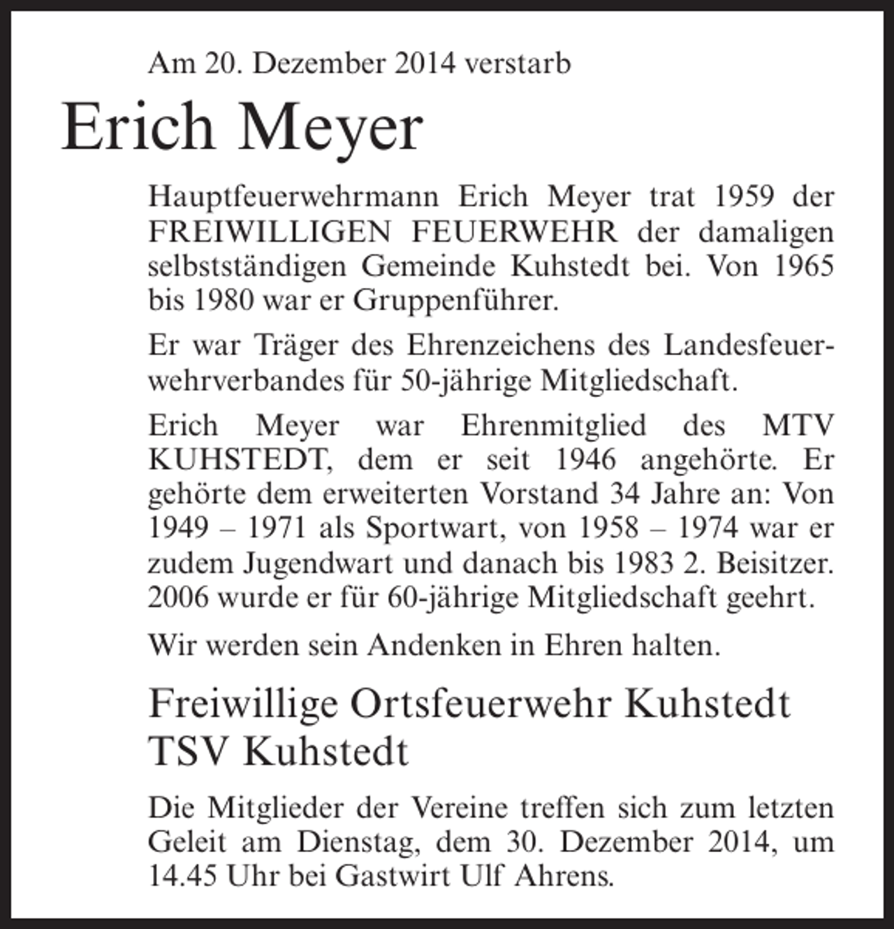 <p>Am 20. Dezember 2014 verstarb</p><p>Erich Meyer<br />Hauptfeuerwehrmann Erich Meyer trat 1959 der<br />FREIWILLIGEN FEUERWEHR der damaligen<br />selbstständigen Gemeinde Kuhstedt bei. Von 1965<br />bis 1980 war er Gruppenführer.<br />Er war Träger des Ehrenzeichens des Landesfeuerwehrverbandes für 50-jährige Mitgliedschaft.<br />Erich Meyer war Ehrenmitglied des MTV<br />KUHSTEDT, dem er seit 1946 angehörte. Er<br />gehörte dem erweiterten Vorstand 34 Jahre an: Von<br />1949 – 1971 als Sportwart, von 1958 – 1974 war er<br />zudem Jugendwart und danach bis 1983 2. Beisitzer.<br />2006 wurde er für 60-jährige Mitgliedschaft geehrt.<br />Wir werden sein Andenken in Ehren halten.</p><p>Freiwillige Ortsfeuerwehr Kuhstedt<br />TSV Kuhstedt<br />Die Mitglieder der Vereine treffen sich zum letzten<br />Geleit am Dienstag, dem 30. Dezember 2014, um<br />14.45 Uhr bei Gastwirt Ulf Ahrens.</p>