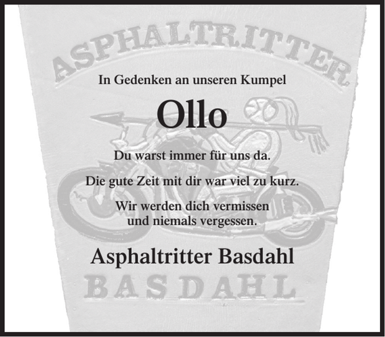 <p>In Gedenken an unseren Kumpel</p><p>Ollo<br />Du warst immer für uns da.<br />Die gute Zeit mit dir war viel zu kurz.<br />Wir werden dich vermissen<br />und niemals vergessen.</p><p>Asphaltritter Basdahl</p>