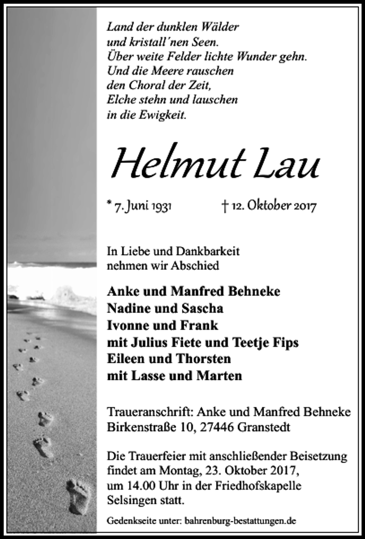 <p>Land der dunklen Wälder<br />und kristall´nen Seen.<br />Über weite Felder lichte Wunder gehn.<br />Und die Meere rauschen<br />den Choral der Zeit,<br />Elche stehn und lauschen<br />in die Ewigkeit.</p><p>Helmut Lau<br />* 7. Juni 1931</p><p>† 12. Oktober 2017</p><p>In Liebe und Dankbarkeit<br />nehmen wir Abschied</p><p>Anke und Manfred Behneke<br />Nadine und Sascha<br />Ivonne und Frank<br />mit Julius Fiete und Teetje Fips<br />Eileen und Thorsten<br />mit Lasse und Marten<br />Traueranschrift: Anke und Manfred Behneke<br />Birkenstraße 10, 27446 Granstedt<br />Die Trauerfeier mit anschließender Beisetzung<br />findet am Montag, 23. Oktober 2017,<br />um 14.00 Uhr in der Friedhofskapelle<br />Selsingen statt.<br />Gedenkseite unter: bahrenburg-bestattungen.de</p>