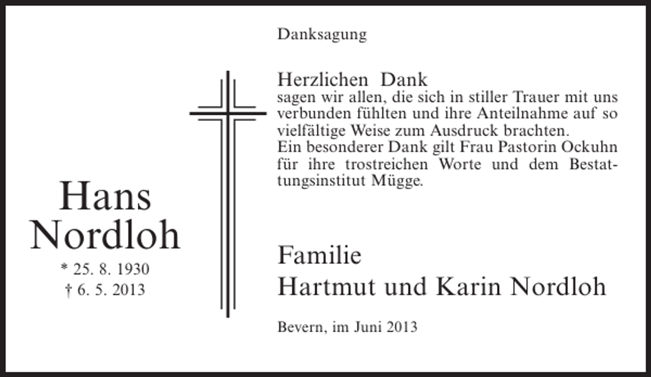 <p>Danksagung</p><p>Herzlichen Dank</p><p>Hans<br />Nordloh<br />* 25. 8. 1930<br />† 6. 5. 2013</p><p>sagen wir allen, die sich in stiller Trauer mit uns<br />verbunden fühlten und ihre Anteilnahme auf so<br />vielfältige Weise zum Ausdruck brachten.<br />Ein besonderer Dank gilt Frau Pastorin Ockuhn<br />für ihre trostreichen Worte und dem Bestattungsinstitut Mügge.</p><p>Familie<br />Hartmut und Karin Nordloh<br />Bevern, im Juni 2013</p>