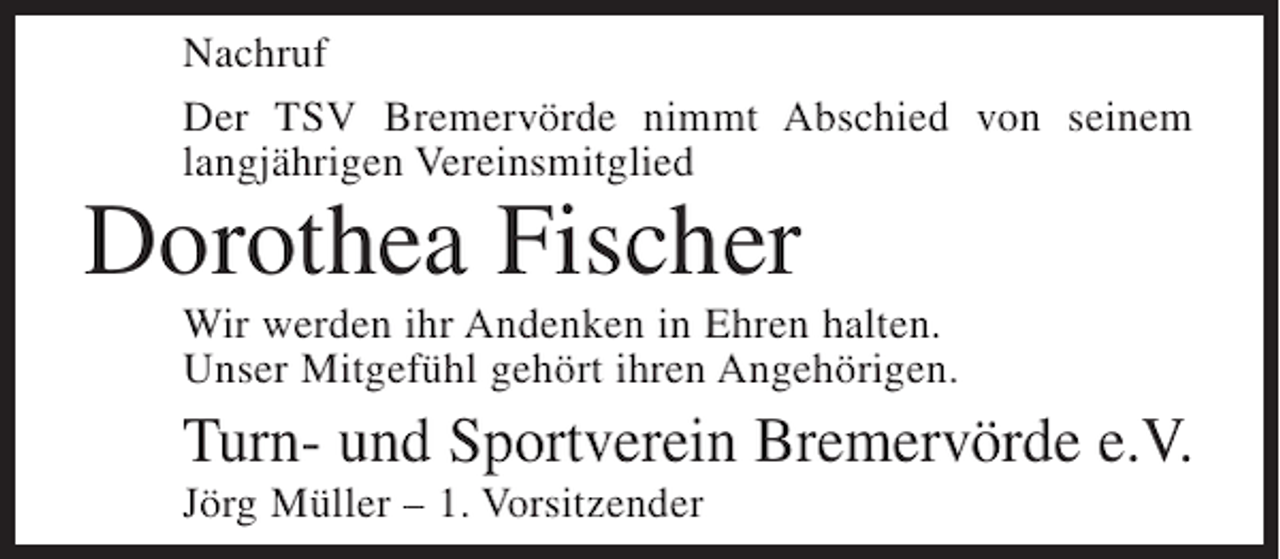 <p>Nachruf<br />Der TSV Bremervörde nimmt Abschied von seinem<br />langjährigen Vereinsmitglied</p><p>Dorothea Fischer</p><p>Wir werden ihr Andenken in Ehren halten.<br />Unser Mitgefühl gehört ihren Angehörigen.</p><p>Turn- und Sportverein Bremervörde e.V.<br />Jörg Müller – 1. Vorsitzender</p>