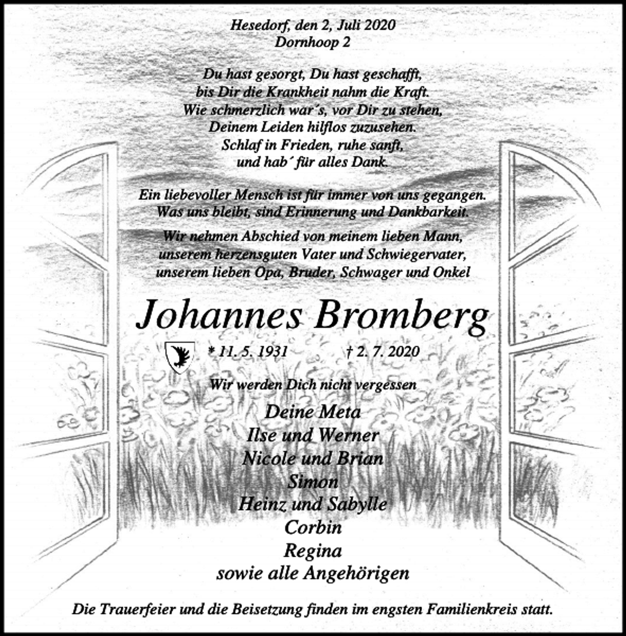 <p>Hesedorf, den 2, Juli 2020<br />Dornhoop 2<br />Du hast gesorgt, Du hast geschafft,<br />bis Dir die Krankheit nahm die Kraft.<br />Wie schmerzlich war´s, vor Dir zu stehen,<br />Deinem Leiden hilflos zuzusehen.<br />Schlaf in Frieden, ruhe sanft,<br />und hab´ für alles Dank.<br />Ein liebevoller Mensch ist für immer von uns gegangen.<br />Was uns bleibt, sind Erinnerung und Dankbarkeit.<br />Wir nehmen Abschied von meinem lieben Mann,<br />unserem herzensguten Vater und Schwiegervater,<br />unserem lieben Opa, Bruder, Schwager und Onkel</p><p>Johannes Bromberg<br />* 11. 5. 1931</p><p>† 2. 7. 2020</p><p>Wir werden Dich nicht vergessen</p><p>Deine Meta<br />Ilse und Werner<br />Nicole und Brian<br />Simon<br />Heinz und Sabylle<br />Corbin<br />Regina<br />sowie alle Angehörigen<br />Die Trauerfeier und die Beisetzung finden im engsten Familienkreis statt.</p>