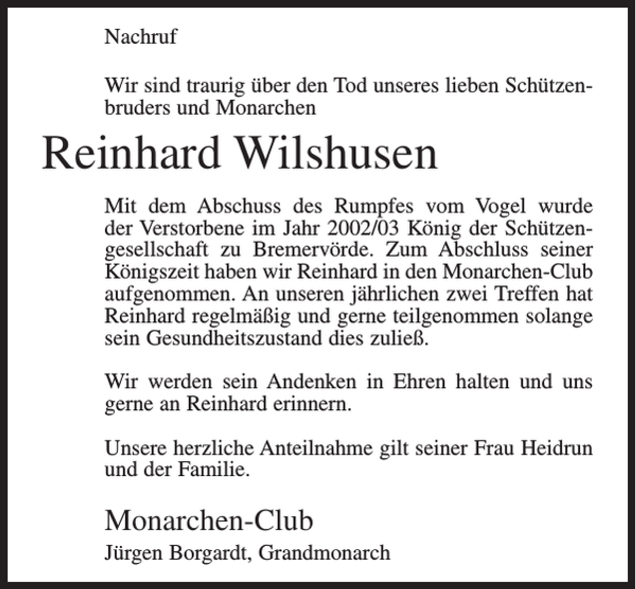 <p>Nachruf<br />Wir sind traurig über den Tod unseres lieben Schützenbruders und Monarchen</p><p>Reinhard Wilshusen<br />Mit dem Abschuss des Rumpfes vom Vogel wurde<br />der Verstorbene im Jahr 2002/03 König der Schützengesellschaft zu Bremervörde. Zum Abschluss seiner<br />Königszeit haben wir Reinhard in den Monarchen-Club<br />aufgenommen. An unseren jährlichen zwei Treffen hat<br />Reinhard regelmäßig und gerne teilgenommen solange<br />sein Gesundheitszustand dies zuließ.<br />Wir werden sein Andenken in Ehren halten und uns<br />gerne an Reinhard erinnern.<br />Unsere herzliche Anteilnahme gilt seiner Frau Heidrun<br />und der Familie.</p><p>Monarchen-Club<br />Jürgen Borgardt, Grandmonarch</p>