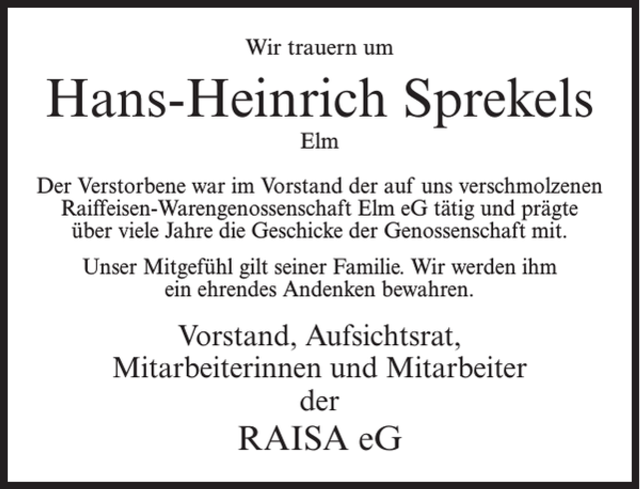 <p>Wir trauern um</p><p>Hans-Heinrich Sprekels<br />Elm</p><p>Der Verstorbene war im Vorstand der auf uns verschmolzenen<br />Raiffeisen-Warengenossenschaft Elm eG tätig und prägte<br />über viele Jahre die Geschicke der Genossenschaft mit.<br />Unser Mitgefühl gilt seiner Familie. Wir werden ihm<br />ein ehrendes Andenken bewahren.</p><p>Vorstand, Aufsichtsrat,<br />Mitarbeiterinnen und Mitarbeiter<br />der</p><p>RAISA eG</p>