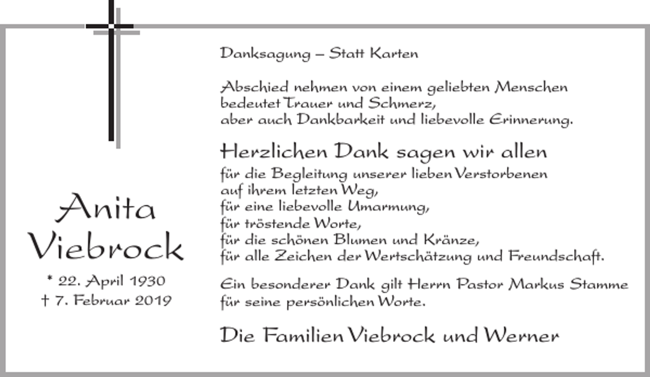 <p>Danksagung – Statt Karten<br />Abschied nehmen von einem geliebten Menschen<br />bedeutet Trauer und Schmerz,<br />aber auch Dankbarkeit und liebevolle Erinnerung.</p><p>Herzlichen Dank sagen wir allen</p><p>Anita<br />Viebrock<br />* 22. April 1930<br />† 7. Februar 2019</p><p>für die Begleitung unserer lieben Verstorbenen<br />auf ihrem letzten Weg,<br />für eine liebevolle Umarmung,<br />für tröstende Worte,<br />für die schönen Blumen und Kränze,<br />für alle Zeichen der Wertschätzung und Freundschaft.<br />Ein besonderer Dank gilt Herrn Pastor Markus Stamme<br />für seine persönlichen Worte.</p><p>Die Familien Viebrock und Werner</p>
