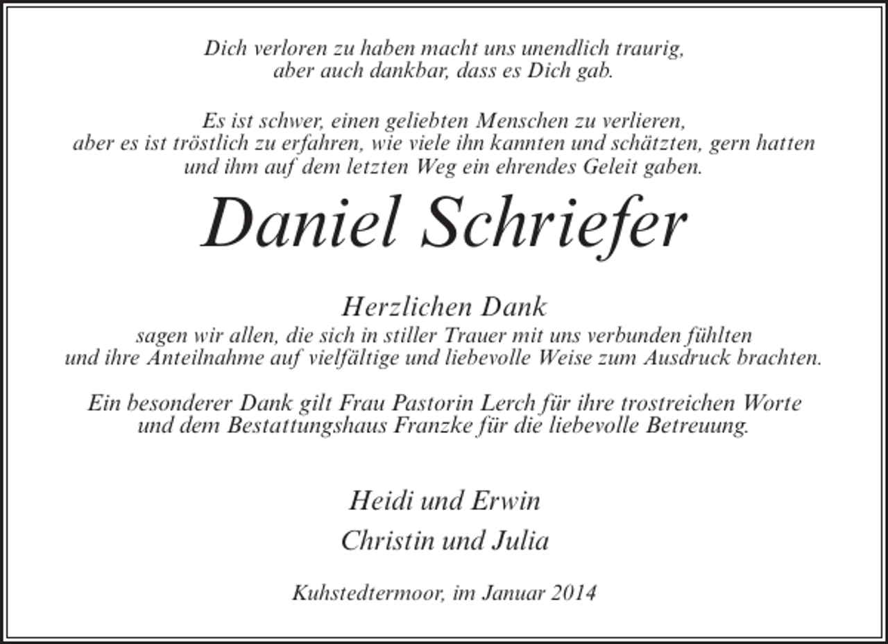 <p>Dich verloren zu haben macht uns unendlich traurig,<br />aber auch dankbar, dass es Dich gab.<br />Es ist schwer, einen geliebten Menschen zu verlieren,<br />aber es ist tröstlich zu erfahren, wie viele ihn kannten und schätzten, gern hatten<br />und ihm auf dem letzten Weg ein ehrendes Geleit gaben.</p><p>Daniel Schriefer<br />Herzlichen Dank</p><p>sagen wir allen, die sich in stiller Trauer mit uns verbunden fühlten<br />und ihre Anteilnahme auf vielfältige und liebevolle Weise zum Ausdruck brachten.</p><p>Ein besonderer Dank gilt Frau Pastorin Lerch für ihre trostreichen Worte<br />und dem Bestattungshaus Franzke für die liebevolle Betreuung.</p><p>Heidi und Erwin<br />Christin und Julia<br />Kuhstedtermoor, im Januar 2014</p>