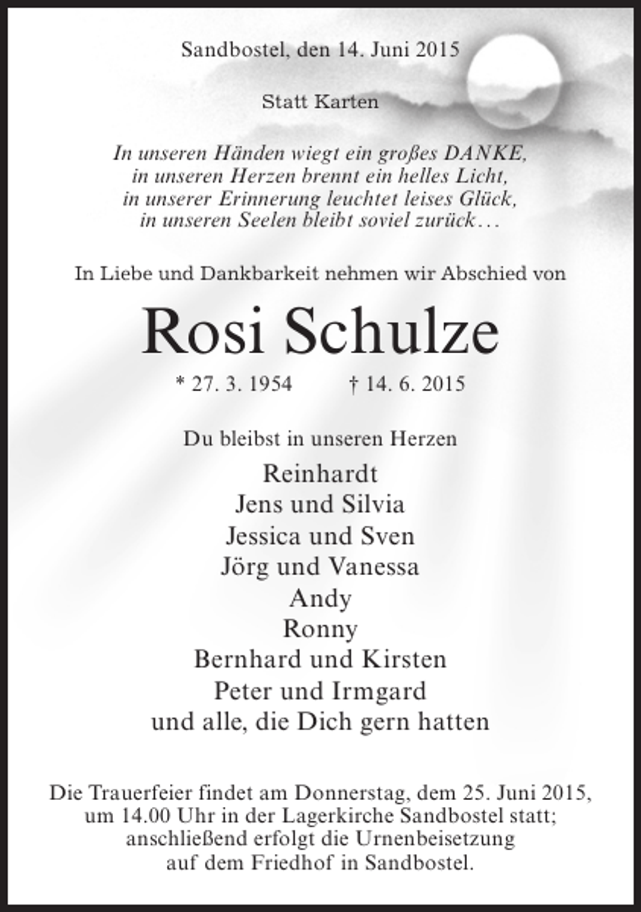 <p>Sandbostel, den 14. Juni 2015<br />Statt Karten</p><p>In unseren Händen wiegt ein großes Danke,<br />in unseren Herzen brennt ein helles Licht,<br />in unserer Erinnerung leuchtet leises Glück,<br />in unseren Seelen bleibt soviel zurück . ..<br />In Liebe und Dankbarkeit nehmen wir Abschied von</p><p>Rosi Schulze<br />* 27. 3. 1954 † 14. 6. 2015<br />Du bleibst in unseren Herzen</p><p>Reinhardt<br />Jens und Silvia<br />Jessica und Sven<br />Jörg und Vanessa<br />Andy<br />Ronny<br />Bernhard und Kirsten<br />Peter und Irmgard<br />und alle, die Dich gern hatten<br />Die Trauerfeier findet am Donnerstag, dem 25. Juni 2015,<br />um 14.00 Uhr in der Lagerkirche Sandbostel statt;<br />anschließend erfolgt die Urnenbeisetzung<br />auf dem Friedhof in Sandbostel.</p>