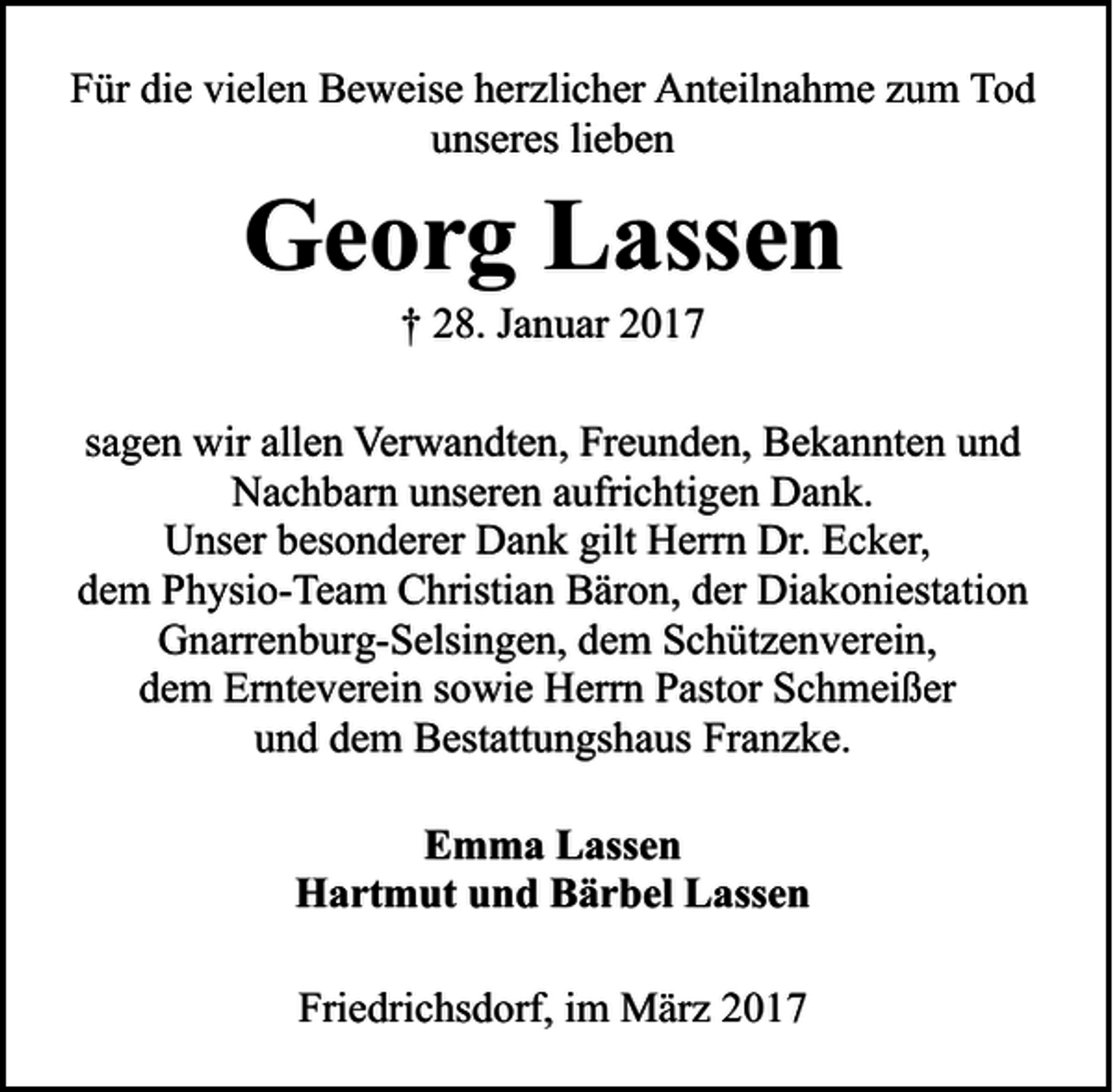 <p>Für die vielen Beweise herzlicher Anteilnahme zum Tod<br />unseres lieben</p><p>Georg Lassen<br />† 28. Januar 2017</p><p>sagen wir allen Verwandten, Freunden, Bekannten und<br />Nachbarn unseren aufrichtigen Dank.<br />Unser besonderer Dank gilt Herrn Dr. Ecker,<br />dem Physio-Team Christian Bäron, der Diakoniestation<br />Gnarrenburg-Selsingen, dem Schützenverein,<br />dem Ernteverein sowie Herrn Pastor Schmeißer<br />und dem Bestattungshaus Franzke.<br />Emma Lassen<br />Hartmut und Bärbel Lassen<br />Friedrichsdorf, im März 2017</p>