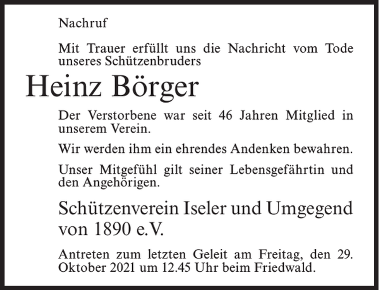 <p>Nachruf<br />Mit Trauer erfüllt uns die Nachricht vom Tode<br />unseres Schützenbruders</p><p>Heinz Börger</p><p>Der Verstorbene war seit 46 Jahren Mitglied in<br />unserem Verein.<br />Wir werden ihm ein ehrendes Andenken bewahren.<br />Unser Mitgefühl gilt seiner Lebensgefährtin und<br />den Angehörigen.</p><p>Schützenverein Iseler und Umgegend<br />von 1890 e.V.<br />Antreten zum letzten Geleit am Freitag, den 29.<br />Oktober 2021 um 12.45 Uhr beim Friedwald.</p>