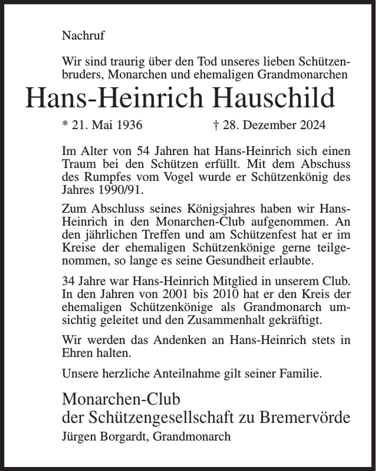 <p>Nachruf<br />Wir sind traurig über den Tod unseres lieben Schützenbruders, Monarchen und ehemaligen Grandmonarchen</p><p>Hans-Heinrich Hauschild<br />* 21. Mai 1936</p><p>† 28. Dezember 2024</p><p>Im Alter von 54 Jahren hat Hans-Heinrich sich einen<br />Traum bei den Schützen erfüllt. Mit dem Abschuss<br />des Rumpfes vom Vogel wurde er Schützenkönig des<br />Jahres 1990/91.<br />Zum Abschluss seines Königsjahres haben wir HansHeinrich in den Monarchen-Club aufgenommen. An<br />den jährlichen Treffen und am Schützenfest hat er im<br />Kreise der ehemaligen Schützenkönige gerne teilgenommen, so lange es seine Gesundheit erlaubte.<br />34 Jahre war Hans-Heinrich Mitglied in unserem Club.<br />In den Jahren von 2001 bis 2010 hat er den Kreis der<br />ehemaligen Schützenkönige als Grandmonarch umsichtig geleitet und den Zusammenhalt gekräftigt.<br />Wir werden das Andenken an Hans-Heinrich stets in<br />Ehren halten.<br />Unsere herzliche Anteilnahme gilt seiner Familie.</p><p>Monarchen-Club<br />der Schützengesellschaft zu Bremervörde<br />Jürgen Borgardt, Grandmonarch</p>