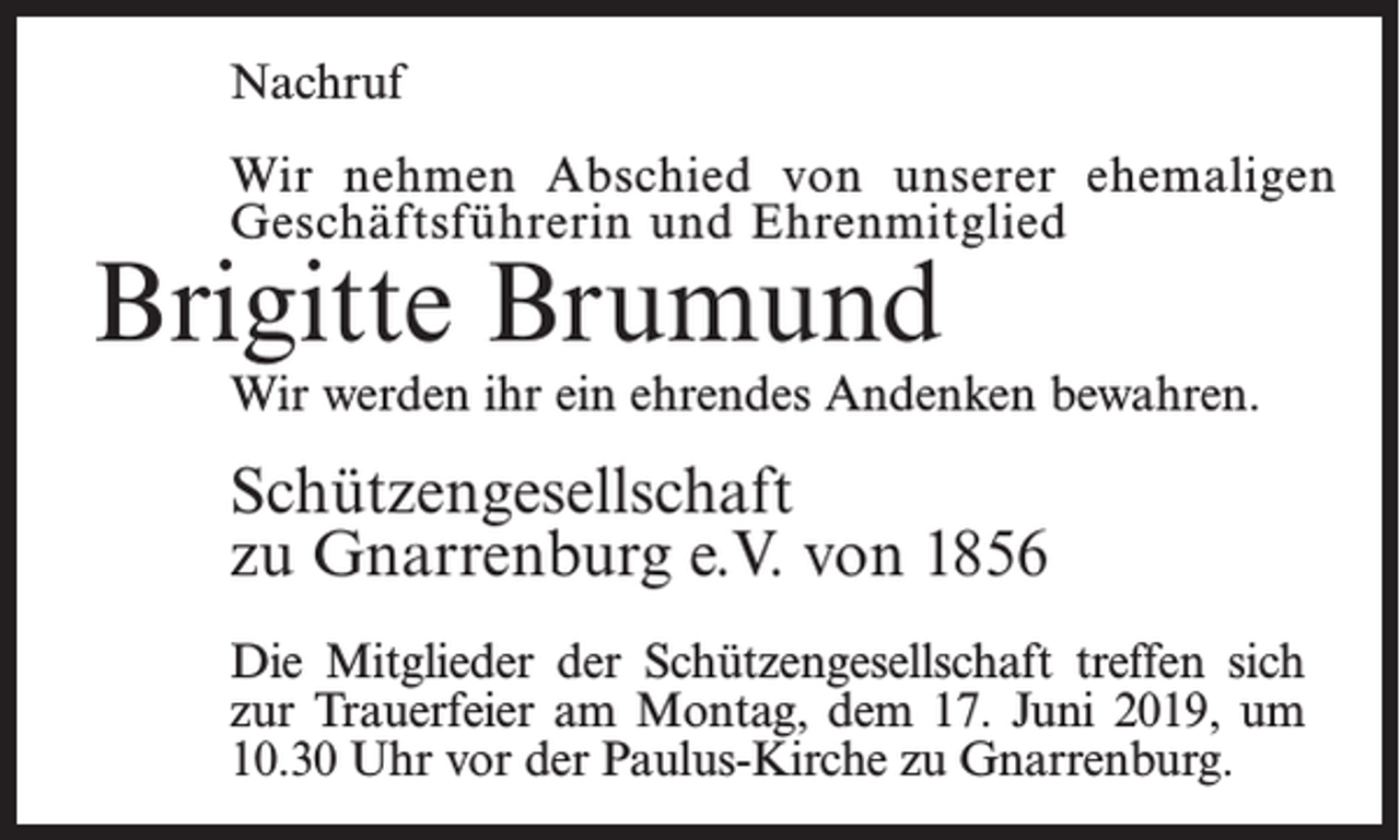 <p>Nachruf<br />Wir nehmen Abschied von unserer ehemaligen<br />Geschäftsführerin und Ehrenmitglied</p><p>Brigitte Brumund</p><p>Wir werden ihr ein ehrendes Andenken bewahren.</p><p>Schützengesellschaft<br />zu Gnarrenburg e.V. von 1856<br />Die Mitglieder der Schützengesellschaft treffen sich<br />zur Trauerfeier am Montag, dem 17. Juni 2019, um<br />10.30 Uhr vor der Paulus-Kirche zu Gnarrenburg.</p>