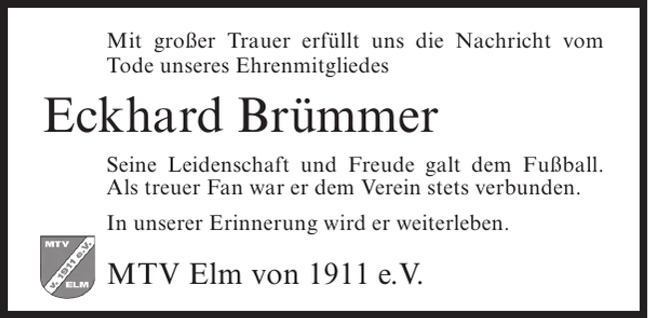 <p>Mit großer Trauer erfüllt uns die Nachricht vom<br />Tode unseres Ehrenmitgliedes</p><p>Eckhard Brümmer<br />Seine Leidenschaft und Freude galt dem Fußball.<br />Als treuer Fan war er dem Verein stets verbunden.<br />In unserer Erinnerung wird er weiterleben.</p><p>MTV Elm von 1911 e.V.</p>