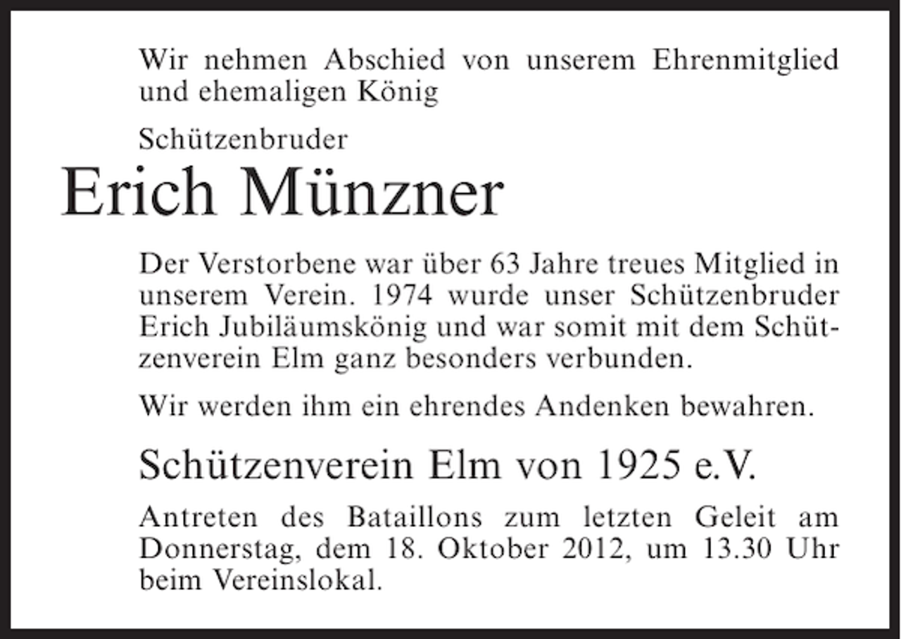 <p>Wir nehmen Abschied von unserem Ehrenmitglied<br />und ehemaligen König<br />Schützenbruder</p><p>Erich Münzner<br />Der Verstorbene war über 63 Jahre treues Mitglied in<br />unserem Verein. 1974 wurde unser Schützenbruder<br />Erich Jubiläumskönig und war somit mit dem Schützenverein Elm ganz besonders verbunden.<br />Wir werden ihm ein ehrendes Andenken bewahren.</p><p>Schützenverein Elm von 1925 e.V.<br />Antreten des Bataillons zum letzten Geleit am<br />Donnerstag, dem 18. Oktober 2012, um 13.30 Uhr<br />beim Vereinslokal.</p>