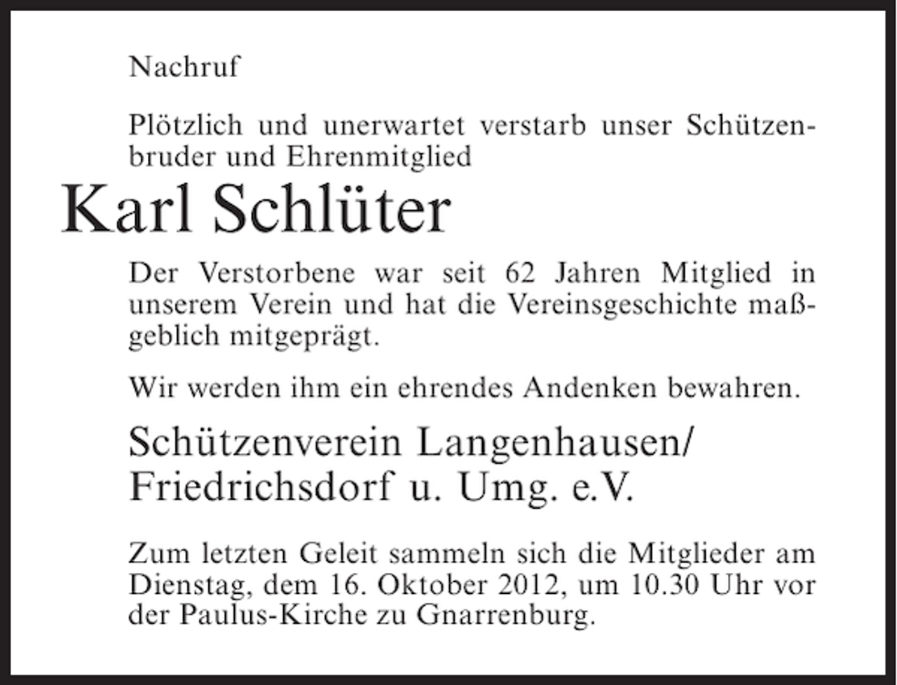 <p>Nachruf<br />Plötzlich und unerwartet verstarb unser Schützenbruder und Ehrenmitglied</p><p>Karl Schlüter<br />Der Verstorbene war seit 62 Jahren Mitglied in<br />unserem Verein und hat die Vereinsgeschichte maßgeblich mitgeprägt.<br />Wir werden ihm ein ehrendes Andenken bewahren.</p><p>Schützenverein Langenhausen/<br />Friedrichsdorf u. Umg. e.V.<br />Zum letzten Geleit sammeln sich die Mitglieder am<br />Dienstag, dem 16. Oktober 2012, um 10.30 Uhr vor<br />der Paulus-Kirche zu Gnarrenburg.</p>