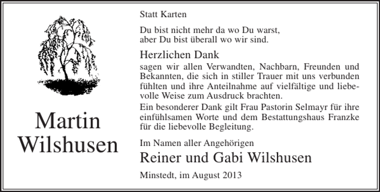 <p>Statt Karten<br />Du bist nicht mehr da wo Du warst,<br />aber Du bist überall wo wir sind.</p><p>Herzlichen Dank</p><p>Martin<br />Wilshusen</p><p>sagen wir allen Verwandten, Nachbarn, Freunden und<br />Bekannten, die sich in stiller Trauer mit uns verbunden<br />fühlten und ihre Anteilnahme auf vielfältige und liebevolle Weise zum Ausdruck brachten.<br />Ein besonderer Dank gilt Frau Pastorin Selmayr für ihre<br />einfühlsamen Worte und dem Bestattungshaus Franzke<br />für die liebevolle Begleitung.<br />Im Namen aller Angehörigen</p><p>Reiner und Gabi Wilshusen<br />Minstedt, im August 2013</p>
