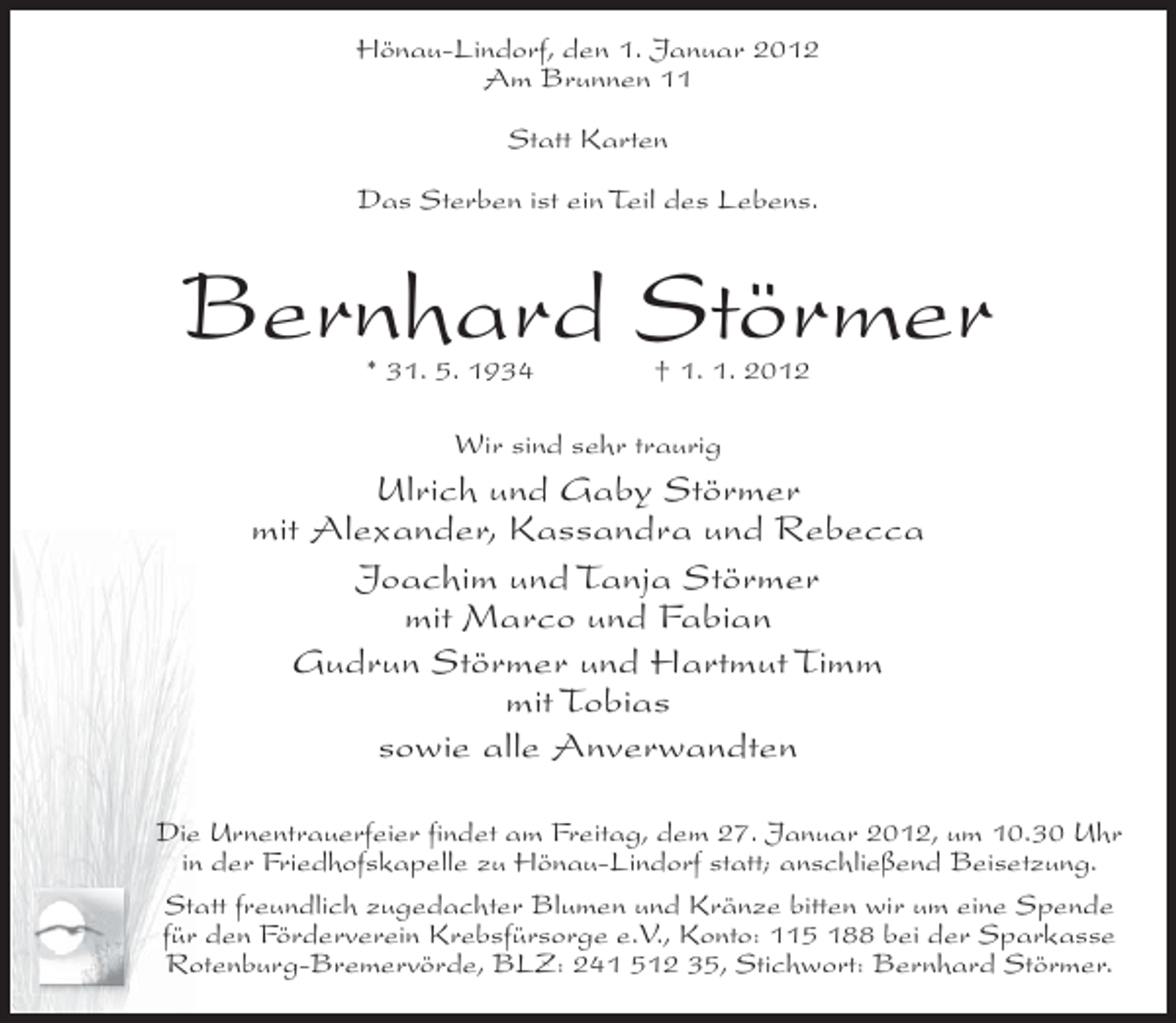 <p>Hönau-Lindorf, den 1. Januar 2012<br />Am Brunnen 11<br />Statt Karten<br />Das Sterben ist ein Teil des Lebens.</p><p>Bernhard Störmer<br />* 31. 5. 1934</p><p>† 1. 1. 2012</p><p>Wir sind sehr traurig</p><p>Ulrich und Gaby Störmer<br />mit Alexander, Kassandra und Rebecca<br />Joachim und Tanja Störmer<br />mit Marco und Fabian<br />Gudrun Störmer und Hartmut Timm<br />mit Tobias<br />sowie alle Anverwandten<br />Die Urnentrauerfeier findet am Freitag, dem 27. Januar 2012, um 10.30 Uhr<br />in der Friedhofskapelle zu Hönau-Lindorf statt; anschließend Beisetzung.<br />Statt freundlich zugedachter Blumen und Kränze bitten wir um eine Spende<br />für den Förderverein Krebsfürsorge e.V., Konto: 115 188 bei der Sparkasse<br />Rotenburg-Bremervörde, BLZ: 241 512 35, Stichwort: Bernhard Störmer.</p>