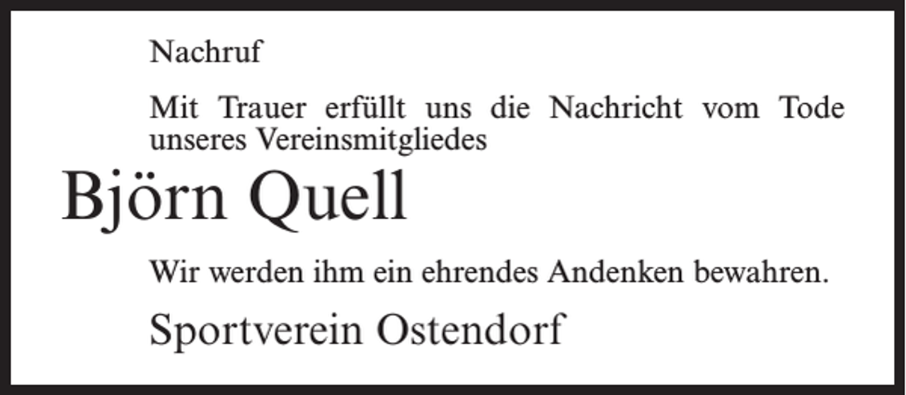 <p>Nachruf<br />Mit Trauer erfüllt uns die Nachricht vom Tode<br />unseres Vereinsmitgliedes</p><p>Björn Quell</p><p>Wir werden ihm ein ehrendes Andenken bewahren.</p><p>Sportverein Ostendorf</p>