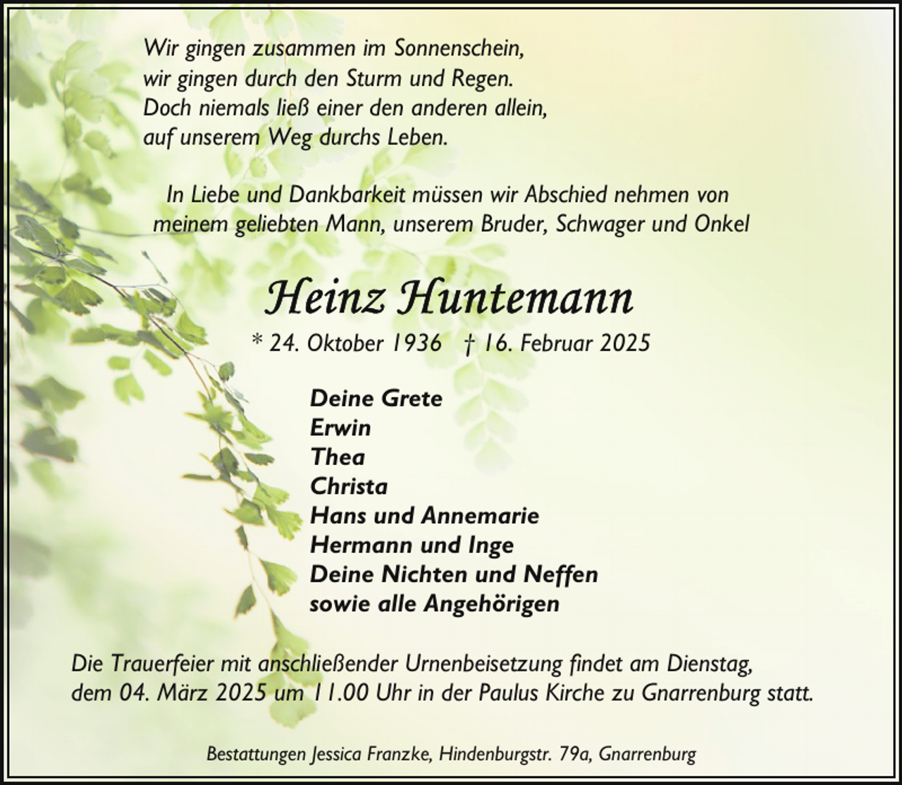 <p>Wir gingen zusammen im Sonnenschein,<br />wir gingen durch den Sturm und Regen.<br />Doch niemals ließ einer den anderen allein,<br />auf unserem Weg durchs Leben.<br />In Liebe und Dankbarkeit müssen wir Abschied nehmen von<br />meinem geliebten Mann, unserem Bruder, Schwager und Onkel</p>
<p>* 24. Oktober 1936 † 16. Februar 2025<br />Deine Grete<br />Erwin<br />Thea<br />Christa<br />Hans und Annemarie<br />Hermann und Inge<br />Deine Nichten und Neffen<br />sowie alle Angehörigen<br />Die Trauerfeier mit anschließender Urnenbeisetzung findet am Dienstag,<br />dem 04. März 2025 um 11.00 Uhr in der Paulus Kirche zu Gnarrenburg statt.<br />Bestattungen Jessica Franzke, Hindenburgstr. 79a, Gnarrenburg</p>