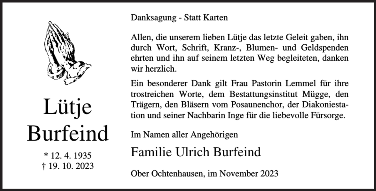 <p>Danksagung - Statt Karten<br />Allen, die unserem lieben Lütje das letzte Geleit gaben, ihn<br />durch Wort, Schrift, Kranz-, Blumen- und Geldspenden<br />ehrten und ihn auf seinem letzten Weg begleiteten, danken<br />wir herzlich.</p><p>Lütje<br />Burfeind<br />* 12. 4. 1935<br />† 19. 10. 2023</p><p>Ein besonderer Dank gilt Frau Pastorin Lemmel für ihre<br />trostreichen Worte, dem Bestattungsinstitut Mügge, den<br />Trägern, den Bläsern vom Posaunenchor, der Diakoniestation und seiner Nachbarin Inge für die liebevolle Fürsorge.<br />Im Namen aller Angehörigen</p><p>Familie Ulrich Burfeind<br />Ober Ochtenhausen, im November 2023</p>