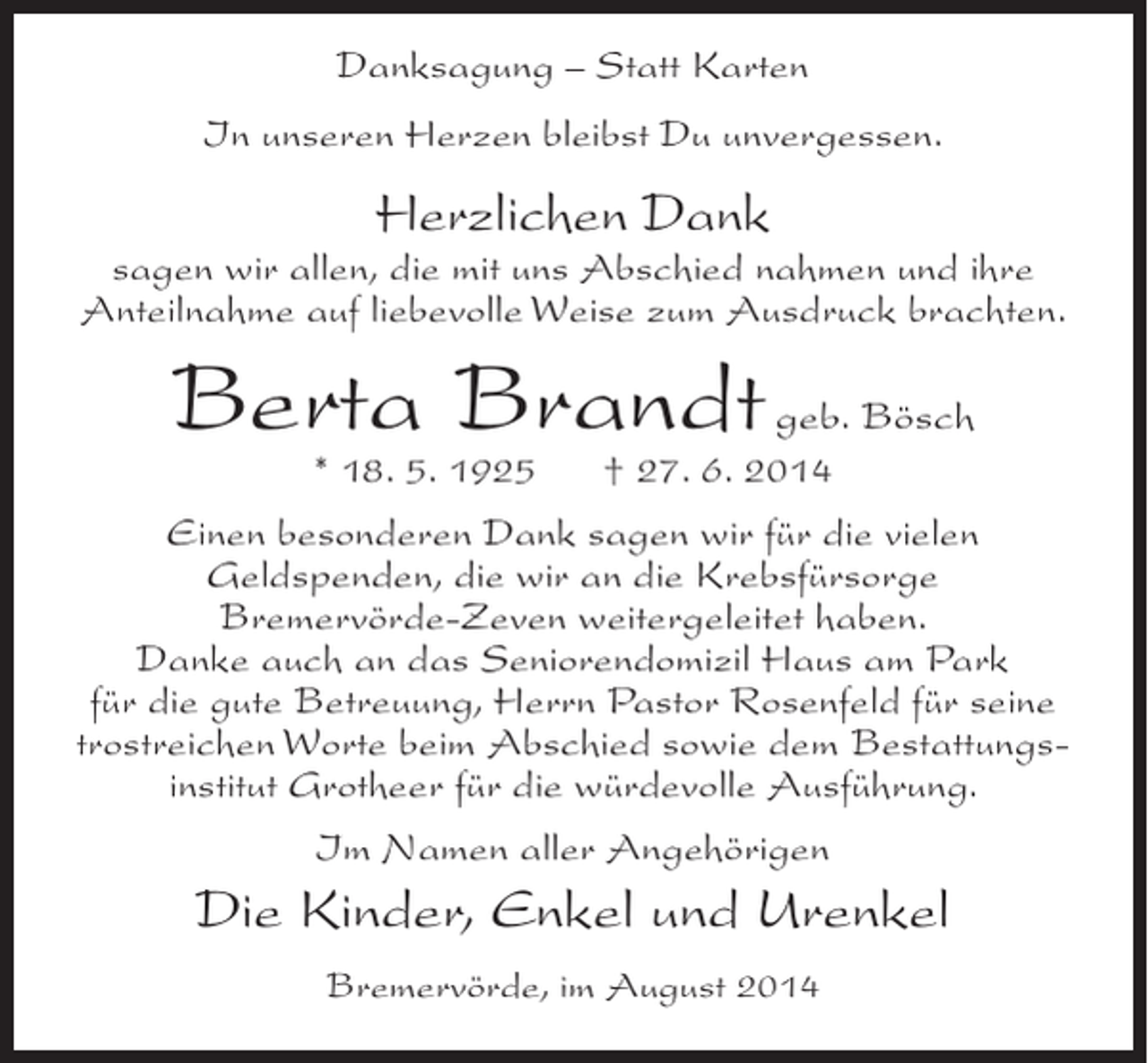 <p>Danksagung – Statt Karten<br />In unseren Herzen bleibst Du unvergessen.</p><p>Herzlichen Dank</p><p>sagen wir allen, die mit uns Abschied nahmen und ihre<br />Anteilnahme auf liebevolle Weise zum Ausdruck brachten.</p><p>Berta Brandt geb. Bösch<br />* 18. 5. 1925</p><p>† 27. 6. 2014</p><p>Einen besonderen Dank sagen wir für die vielen<br />Geldspenden, die wir an die Krebsfürsorge<br />Bremervörde-Zeven weitergeleitet haben.<br />Danke auch an das Seniorendomizil Haus am Park<br />für die gute Betreuung, Herrn Pastor Rosenfeld für seine<br />trostreichen Worte beim Abschied sowie dem Bestattungsinstitut Grotheer für die würdevolle Ausführung.<br />Im Namen aller Angehörigen</p><p>Die Kinder, Enkel und Urenkel<br />Bremervörde, im August 2014</p>