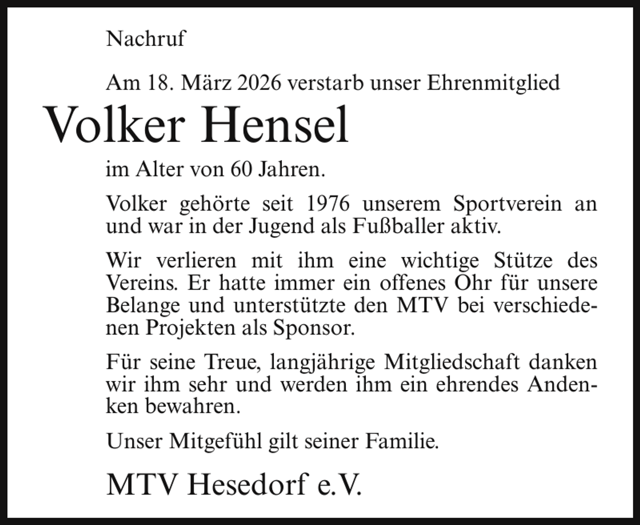 <p>Nachruf<br />Am 18. März 2026 verstarb unser Ehrenmitglied</p><p>Volker Hensel<br />im Alter von 60 Jahren.</p><p>Volker gehörte seit 1976 unserem Sportverein an<br />und war in der Jugend als Fußballer aktiv.<br />Wir verlieren mit ihm eine wichtige Stütze des<br />Vereins. Er hatte immer ein offenes Ohr für unsere<br />Belange und unterstützte den MTV bei verschiedenen Projekten als Sponsor.<br />Für seine Treue, langjährige Mitgliedschaft danken<br />wir ihm sehr und werden ihm ein ehrendes Andenken bewahren.<br />Unser Mitgefühl gilt seiner Familie.</p><p>MTV Hesedorf e.V.</p>