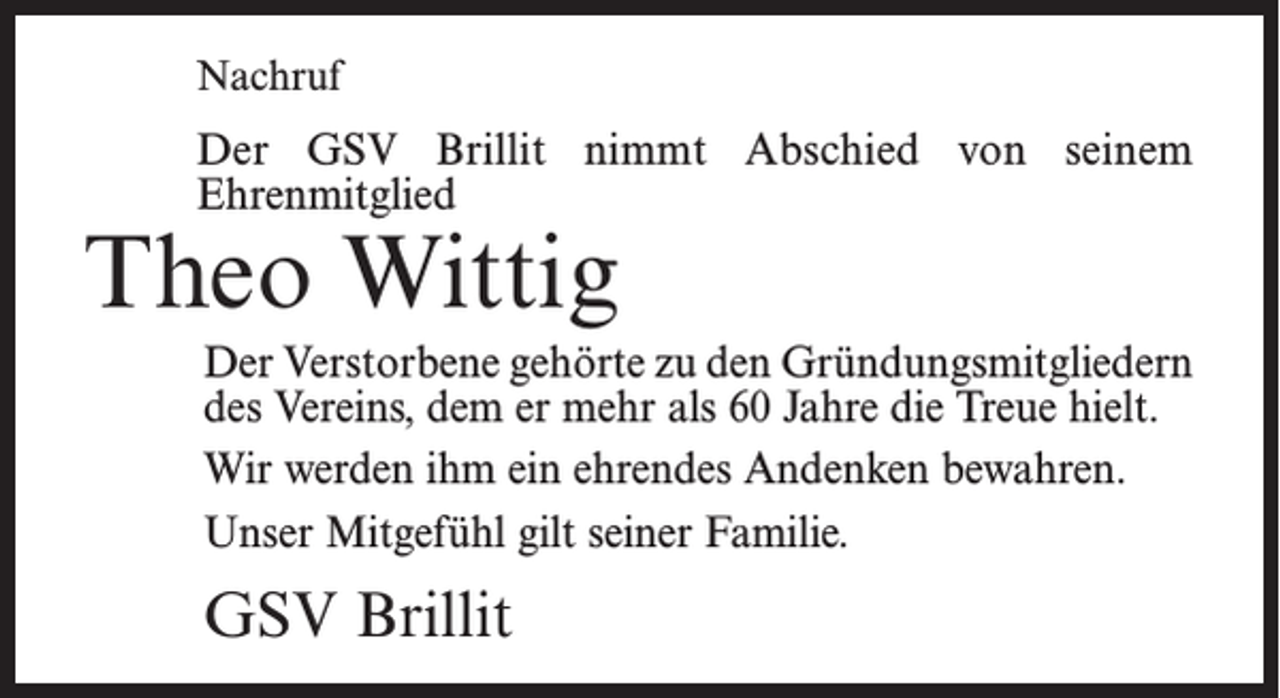 <p>Nachruf</p><p>Der GSV Brillit nimmt Abschied von seinem<br />­Ehrenmitglied</p><p>Theo Wittig</p><p>Der Verstorbene gehörte zu den Gründungsmitgliedern<br />des Vereins, dem er mehr als 60 Jahre die Treue hielt.<br />Wir werden ihm ein ehrendes Andenken bewahren.<br />Unser Mitgefühl gilt seiner Familie.</p><p>GSV Brillit</p>