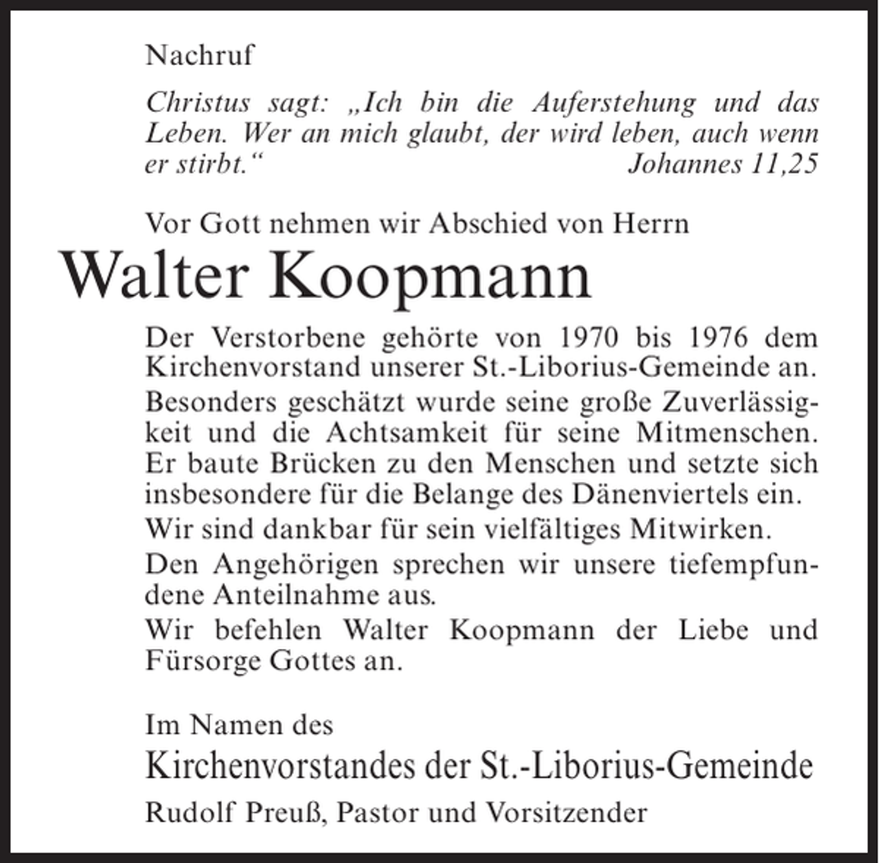 <p>Nachruf<br />Christus sagt: „Ich bin die Auferstehung und das<br />Leben. Wer an mich glaubt, der wird leben, auch wenn<br />er stirbt.“<br />Johannes 11,25<br />Vor Gott nehmen wir Abschied von Herrn</p><p>Walter Koopmann</p><p>Der Verstorbene gehörte von 1970 bis 1976 dem<br />Kirchenvorstand unserer St.-Liborius-Gemeinde an.<br />Besonders geschätzt wurde seine große Zuverlässigkeit und die Achtsamkeit für seine Mitmenschen.<br />Er baute Brücken zu den Menschen und setzte sich<br />insbesondere für die Belange des Dänenviertels ein.<br />Wir sind dankbar für sein vielfältiges Mitwirken.<br />Den Angehörigen sprechen wir unsere tiefempfundene Anteilnahme aus.<br />Wir befehlen Walter Koopmann der Liebe und<br />Fürsorge Gottes an.<br />Im Namen des</p><p>Kirchenvorstandes der St.-Liborius-Gemeinde<br />Rudolf Preuß, Pastor und Vorsitzender</p>