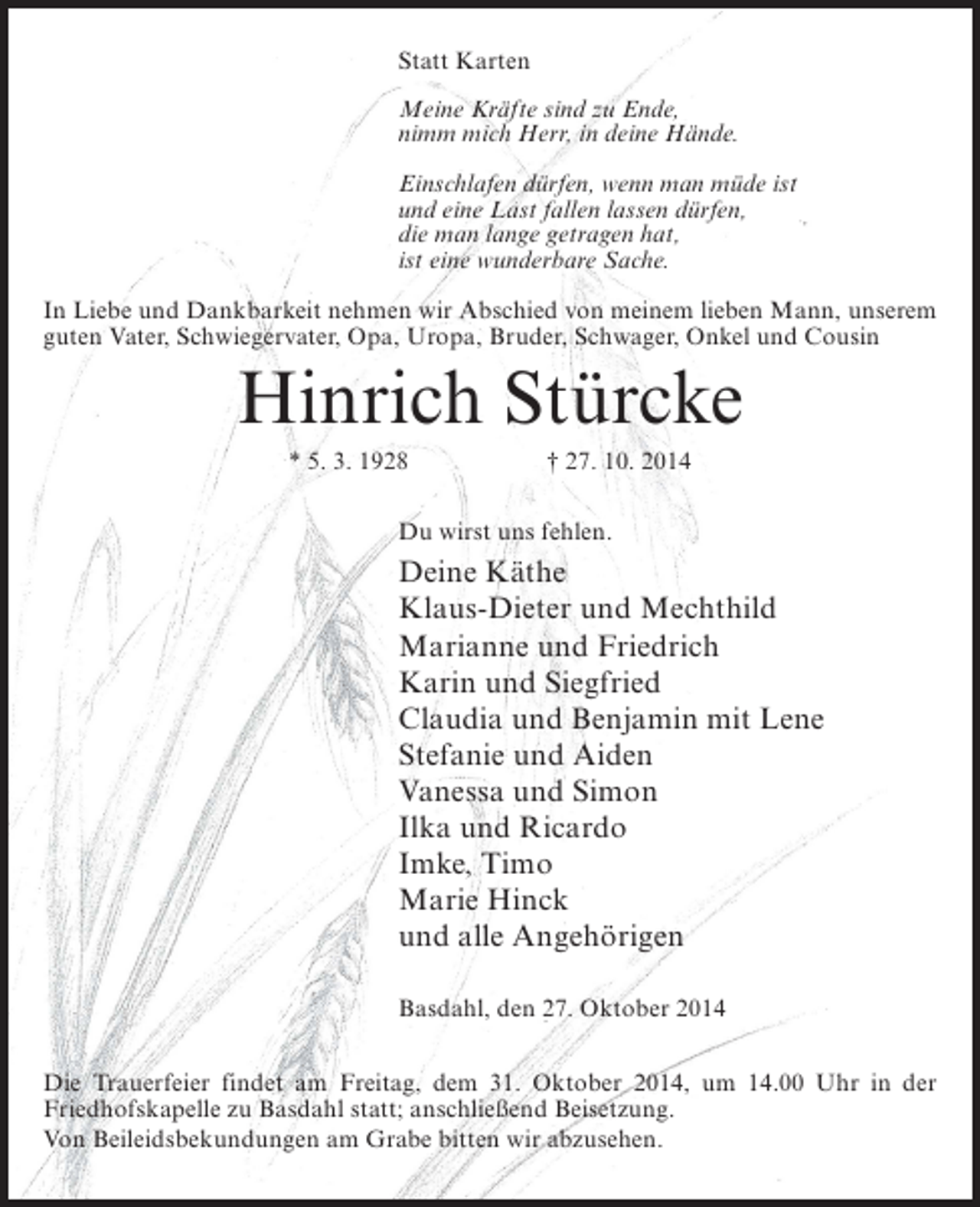 <p>Statt Karten<br />Meine Kräfte sind zu Ende,<br />nimm mich Herr, in deine Hände.<br />Einschlafen dürfen, wenn man müde ist<br />und eine Last fallen lassen dürfen,<br />die man lange getragen hat,<br />ist eine wunderbare Sache.<br />In Liebe und Dankbarkeit nehmen wir Abschied von meinem lieben Mann, unserem<br />guten Vater, Schwiegervater, Opa, Uropa, Bruder, ­ chwager, Onkel und Cousin<br />S</p><p>Hinrich Stürcke<br />* 5. 3. 1928</p><p>† 27. 10. 2014</p><p>Du wirst uns fehlen.</p><p>Deine Käthe<br />Klaus-Dieter und Mechthild<br />Marianne und Friedrich<br />Karin und Siegfried<br />Claudia und Benjamin mit Lene<br />Stefanie und Aiden<br />Vanessa und Simon<br />Ilka und Ricardo<br />Imke, Timo<br />Marie Hinck<br />und alle Angehörigen<br />Basdahl, den 27. Oktober 2014<br />Die Trauerfeier findet am Freitag, dem 31. Oktober 2014, um 14.00 Uhr in der<br />Friedhofskapelle zu Basdahl statt; anschließend Beisetzung.<br />Von Beileidsbekundungen am Grabe bitten wir abzusehen.</p>