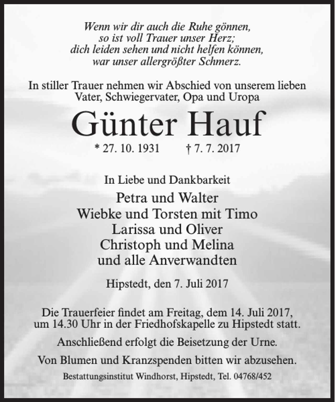 <p>Wenn wir dir auch die Ruhe gönnen,<br />so ist voll Trauer unser Herz;<br />dich leiden sehen und nicht helfen können,<br />war unser allergrößter Schmerz.<br />In stiller Trauer nehmen wir Abschied von unserem lieben<br />Vater, Schwiegervater, Opa und Uropa</p><p>Günter Hauf<br />* 27. 10. 1931</p><p>† 7. 7. 2017</p><p>In Liebe und Dankbarkeit</p><p>Petra und Walter<br />Wiebke und Torsten mit Timo<br />Larissa und Oliver<br />Christoph und Melina<br />und alle Anverwandten<br />Hipstedt, den 7. Juli 2017<br />Die Trauerfeier findet am Freitag, dem 14. Juli 2017,<br />um 14.30 Uhr in der Friedhofskapelle zu Hipstedt statt.<br />Anschließend erfolgt die Beisetzung der Urne.<br />Von Blumen und Kranzspenden bitten wir abzusehen.<br />Bestattungsinstitut Windhorst, Hipstedt, Tel. 04768/452</p>