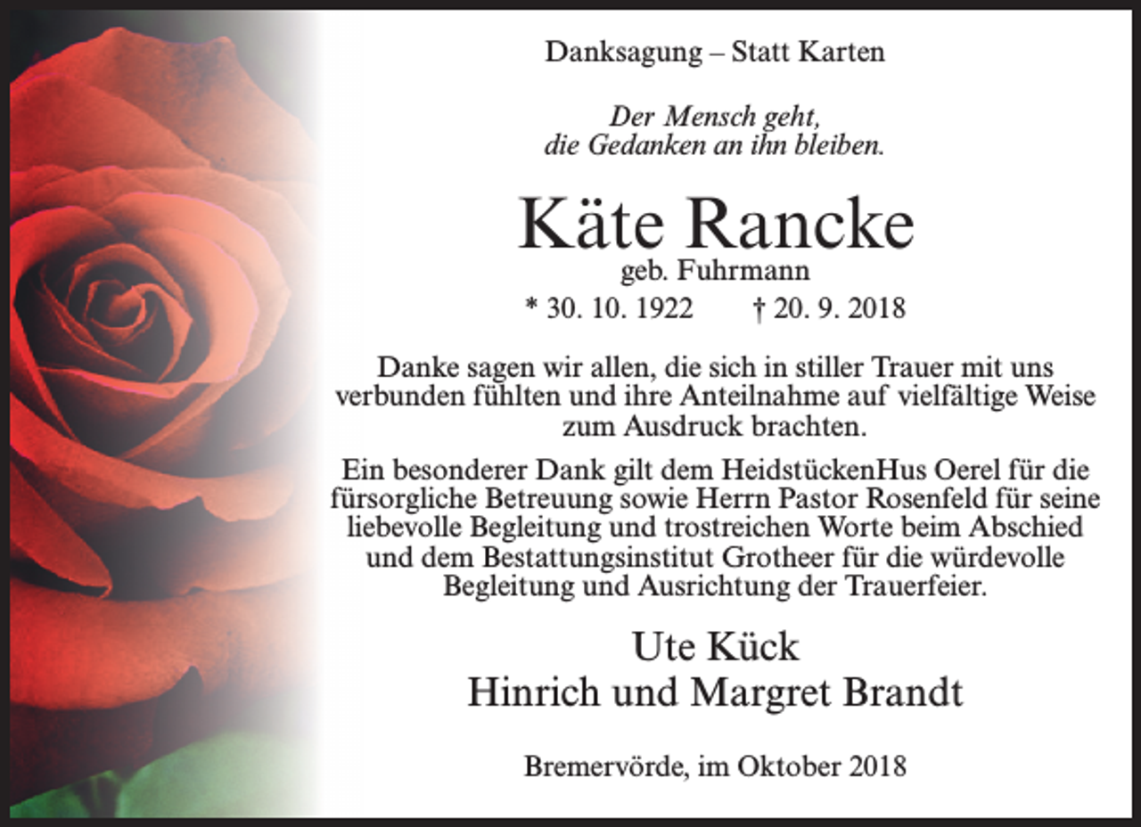 <p>Danksagung – Statt Karten<br />Der Mensch geht,<br />die Gedanken an ihn bleiben.</p><p>Käte Rancke<br />geb. Fuhrmann<br />* 30. 10. 1922<br />† 20. 9. 2018</p><p>Danke sagen wir allen, die sich in stiller Trauer mit uns<br />verbunden fühlten und ihre Anteilnahme auf vielfältige Weise<br />zum Ausdruck brachten.<br />Ein besonderer Dank gilt dem HeidstückenHus Oerel für die<br />fürsorgliche Betreuung sowie Herrn Pastor Rosenfeld für seine<br />liebevolle Begleitung und trostreichen Worte beim Abschied<br />und dem Bestattungsinstitut Grotheer für die würdevolle<br />Begleitung und Ausrichtung der Trauerfeier.</p><p>Ute Kück<br />Hinrich und Margret Brandt<br />Bremervörde, im Oktober 2018</p>