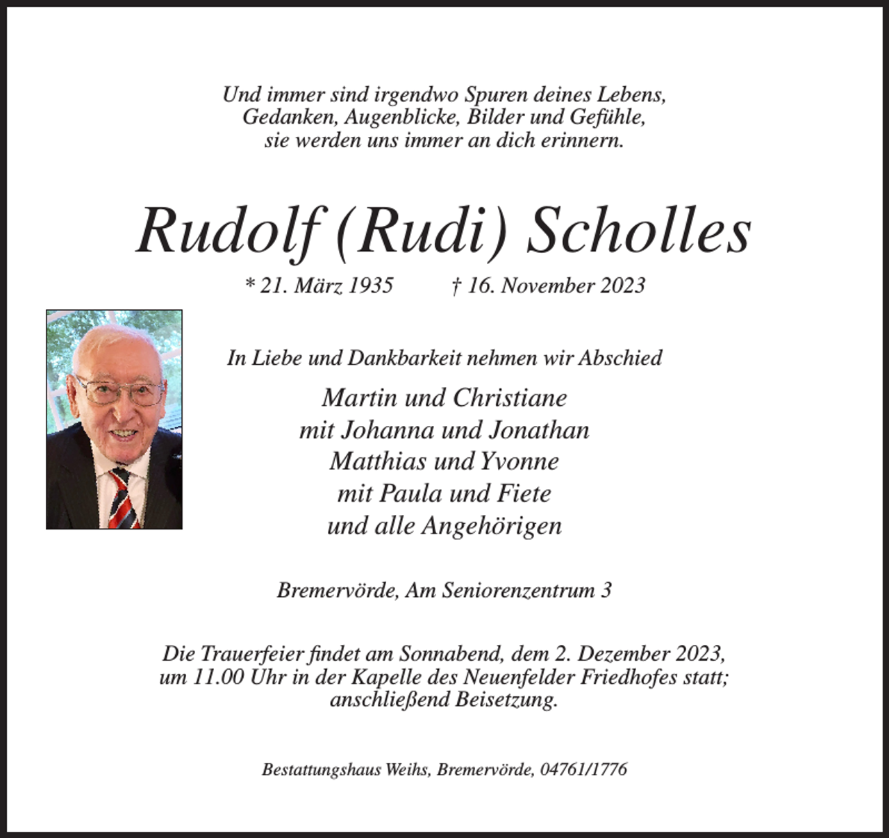 <p>Und immer sind irgendwo Spuren deines Lebens,<br />Gedanken, Augenblicke, Bilder und Gefühle,<br />sie werden uns immer an dich erinnern.</p><p>Rudolf (Rudi) Scholles<br />* 21. März 1935</p><p>† 16. November 2023</p><p>In Liebe und Dankbarkeit nehmen wir Abschied</p><p>Martin und Christiane<br />mit Johanna und Jonathan<br />Matthias und Yvonne<br />mit Paula und Fiete<br />und alle Angehörigen<br />Bremervörde, Am Seniorenzentrum 3<br />Die Trauerfeier findet am Sonnabend, dem 2. Dezember 2023,<br />um 11.00 Uhr in der Kapelle des Neuenfelder Friedhofes statt;<br />anschließend Beisetzung.<br />Bestattungshaus Weihs, Bremervörde, 04761/1776</p>
