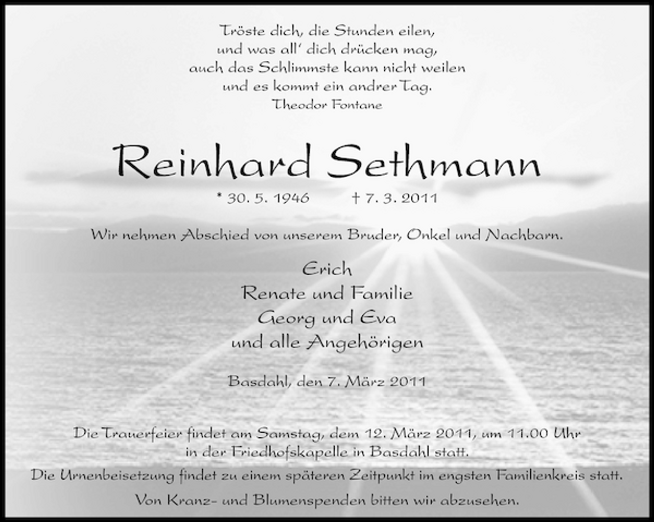 <p>Tröste dich, die Stunden eilen, und was all‘ dich drücken mag, auch das Schlimmste kann nicht weilen und es kommt ein andrer Tag.<br />Theodor Fontane</p><p>Reinhard Sethmann<br />* 30. 5. 1946 † 7. 3. 2011 Wir nehmen Abschied von unserem Bruder, Onkel und Nachbarn.</p><p>Erich Renate und Familie Georg und Eva und alle Angehörigen<br />Basdahl, den 7. März 2011 Die Trauerfeier findet am Samstag, dem 12. März 2011, um 11.00 Uhr in der Friedhofskapelle in Basdahl statt. Die Urnenbeisetzung findet zu einem späteren Zeitpunkt im engsten Familienkreis statt. Von Kranz- und Blumenspenden bitten wir abzusehen.</p>