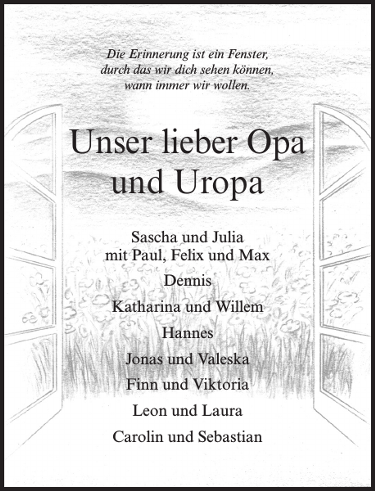 <p>Die Erinnerung ist ein Fenster,<br />durch das wir dich sehen können,<br />wann immer wir wollen.</p><p>Unser lieber Opa<br />und Uropa<br />Sascha und Julia<br />mit Paul, Felix und Max<br />Dennis<br />Katharina und Willem<br />Hannes<br />Jonas und Valeska<br />Finn und Viktoria<br />Leon und Laura<br />Carolin und Sebastian</p>