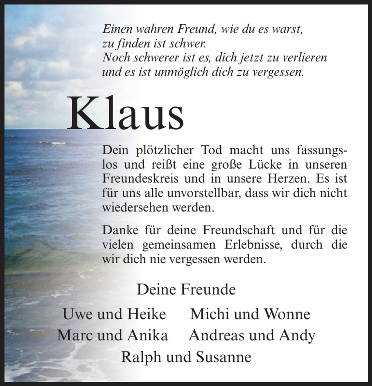 <p>Einen wahren Freund, wie du es warst,<br />zu finden ist schwer.<br />Noch schwerer ist es, dich jetzt zu verlieren<br />und es ist unmöglich dich zu vergessen.</p><p>Klaus<br />Dein plötzlicher Tod macht uns fassungslos und reißt eine große Lücke in unseren<br />Freundeskreis und in unsere Herzen. Es ist<br />für uns alle unvorstellbar, dass wir dich nicht<br />wiedersehen werden.<br />Danke für deine Freundschaft und für die<br />vielen gemeinsamen Erlebnisse, durch die<br />wir dich nie vergessen werden.</p><p>Deine Freunde<br />Uwe und Heike<br />Michi und Wonne<br />Marc und Anika Andreas und Andy<br />Ralph und Susanne</p>