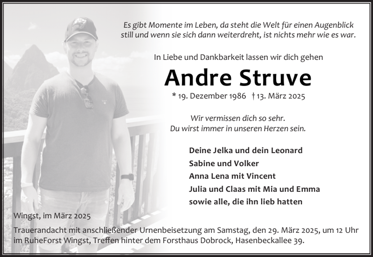 <p>Es gibt Momente im Leben, da steht die Welt für einen Augenblick<br />still und wenn sie sich dann weiterdreht, ist nichts mehr wie es war.<br />In Liebe und Dankbarkeit lassen wir dich gehen</p><p>Andre Struve<br />* 19. Dezember 1986 † 13. März 2025</p><p>Wir vermissen dich so sehr.<br />Du wirst immer in unseren Herzen sein.<br />Deine Jelka und dein Leonard<br />Sabine und Volker<br />Anna Lena mit Vincent<br />Julia und Claas mit Mia und Emma<br />sowie alle, die ihn lieb hatten<br />Wingst, im März 2025<br />Trauerandacht mit anschließender Urnenbeisetzung am Samstag, den 29. März 2025, um 12 Uhr<br />im RuheForst Wingst, Treﬀen hinter dem Forsthaus Dobrock, Hasenbeckallee 39.</p>