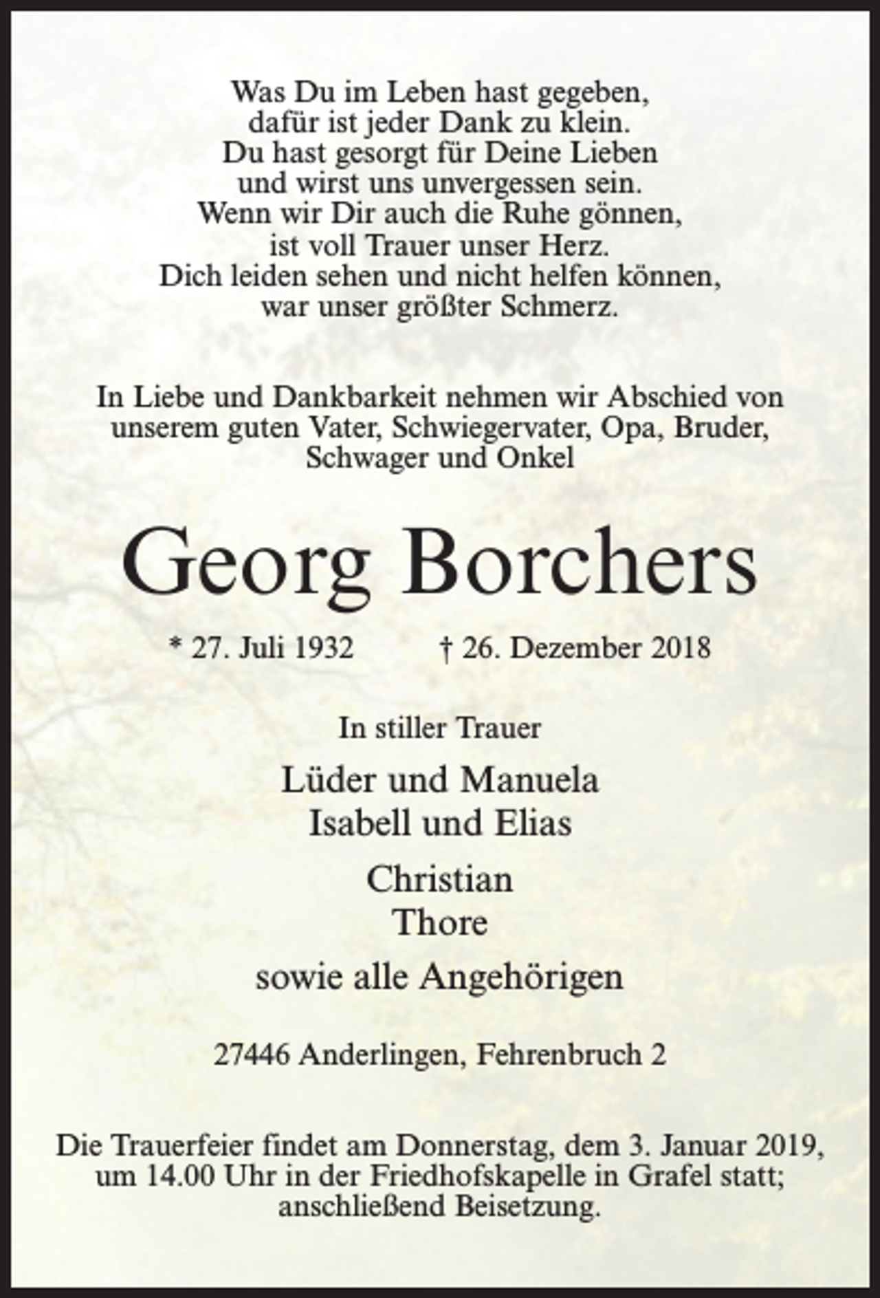 <p>Was Du im Leben hast gegeben,<br />dafür ist jeder Dank zu klein.<br />Du hast gesorgt für Deine Lieben<br />und wirst uns unvergessen sein.<br />Wenn wir Dir auch die Ruhe gönnen,<br />ist voll Trauer unser Herz.<br />Dich leiden sehen und nicht helfen können,<br />war unser größter Schmerz.<br />In Liebe und Dankbarkeit nehmen wir Abschied von<br />unserem guten Vater, Schwiegervater, Opa, Bruder,<br />Schwager und Onkel</p><p>Georg Borchers<br />* 27. Juli 1932 † 26. Dezember 2018<br />In stiller Trauer</p><p>Lüder und Manuela<br />Isabell und Elias<br />Christian<br />Thore<br />sowie alle Angehörigen<br />27446 Anderlingen, Fehrenbruch 2<br />Die Trauerfeier findet am Donnerstag, dem 3. Januar 2019,<br />um 14.00 Uhr in der Friedhofskapelle in Grafel statt;<br />anschließend Beisetzung.</p>