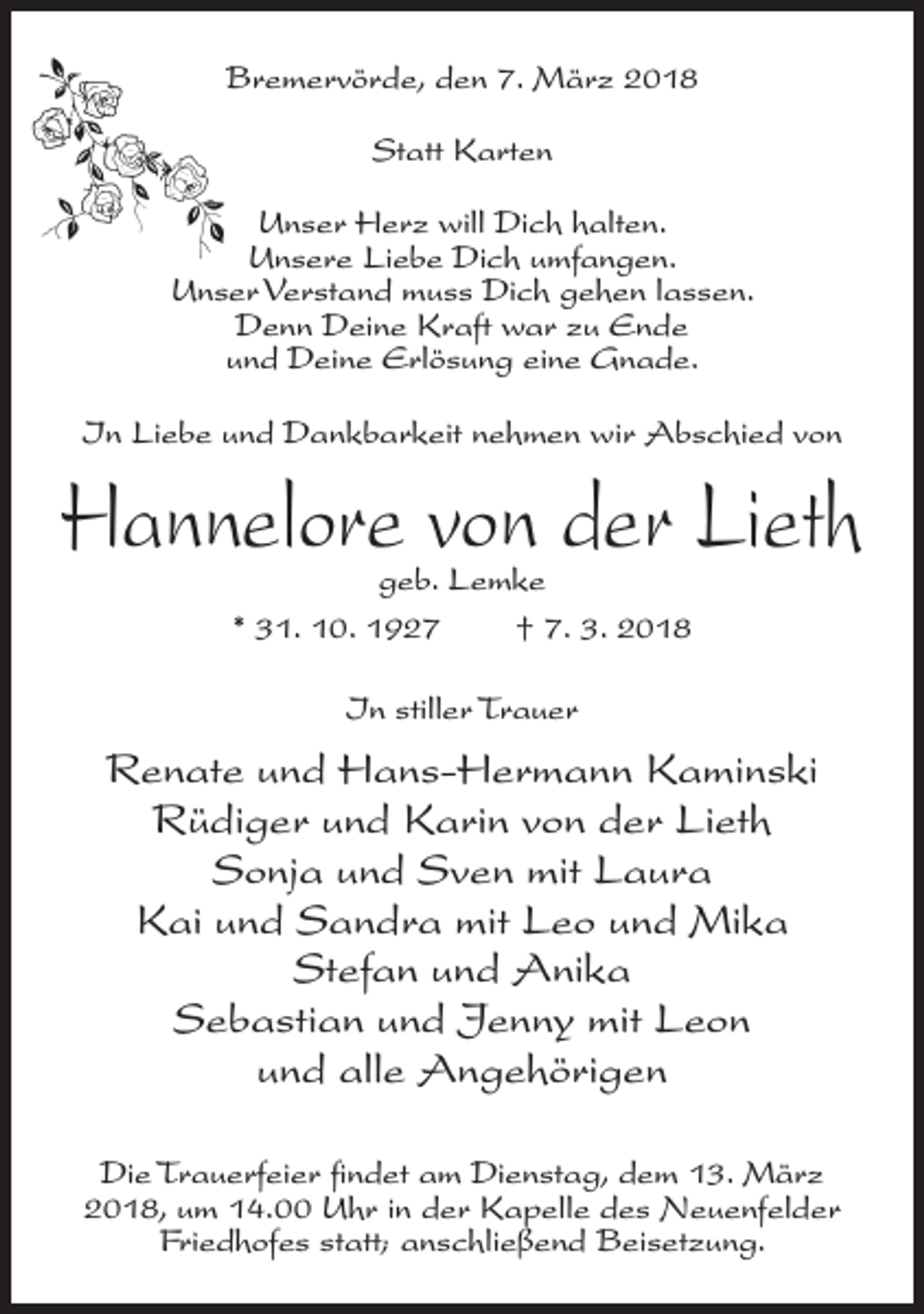 <p>Bremervörde, den 7. März 2018<br />Statt Karten<br />Unser Herz will Dich halten.<br />Unsere Liebe Dich umfangen.<br />Unser Verstand muss Dich gehen lassen.<br />Denn Deine Kraft war zu Ende<br />und Deine Erlösung eine Gnade.<br />In Liebe und Dankbarkeit nehmen wir Abschied von</p><p>Hannelore von der Lieth<br />geb. Lemke<br />* 31. 10. 1927<br />† 7. 3. 2018<br />In stiller Trauer</p><p>Renate und Hans-Hermann Kaminski<br />Rüdiger und Karin von der Lieth<br />Sonja und Sven mit Laura<br />Kai und Sandra mit Leo und Mika<br />Stefan und Anika<br />Sebastian und Jenny mit Leon<br />und alle Angehörigen<br />Die Trauerfeier findet am Dienstag, dem 13. März<br />2018, um 14.00 Uhr in der Kapelle des Neuenfelder<br />Friedhofes statt; anschließend Beisetzung.</p>