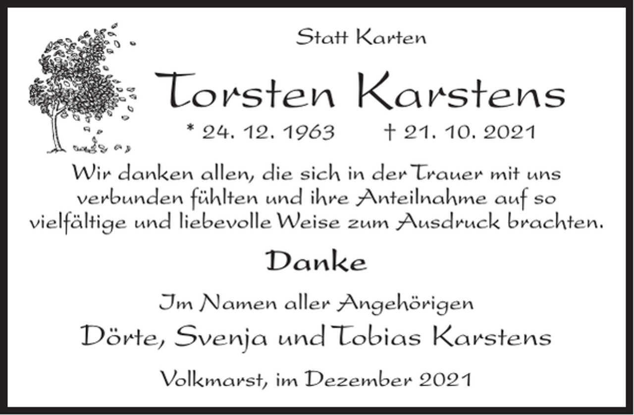 <p>Statt Karten</p><p>Torsten Karstens<br />* 24. 12. 1963</p><p>† 21. 10. 2021</p><p>Wir danken allen, die sich in der Trauer mit uns<br />verbunden fühlten und ihre Anteilnahme auf so<br />vielfältige und liebevolle Weise zum Ausdruck brachten.</p><p>Danke<br />Im Namen aller Angehörigen</p><p>Dörte, Svenja und Tobias Karstens<br />Volkmarst, im Dezember 2021</p>